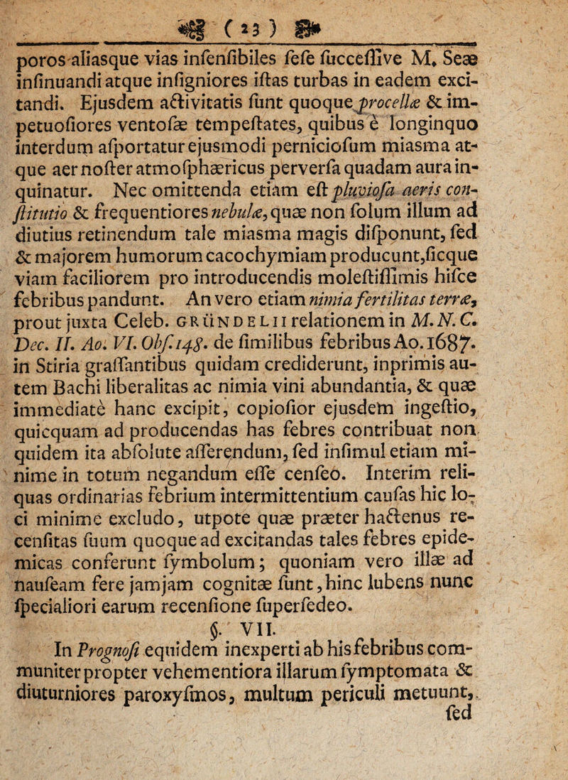 __«s£f (*3) 8»__ poros aliasque vias infenfibiles fefe fucceflive M, Seae infinuandi atque infigniores iftas turbas in eadem exci¬ tandi. Ejusdem afrivitatis funt quoque & im- petuofiores ventofae tempeftates, quibus e longinquo interdum afportatur ejusmodi perniciofum miasma at¬ que aer nofter atmofphaericus perverfa quadam aura in¬ quinatur. Nec omittenda etiam eftpluviofa aeris con- fiitutio & frequentiores nebule,qua; non folum illum ad diutius retinendum tale miasma magis difjaonunt, fed & majorem humorum cacochymiam producunt,ficque viam faciliorem pro introducendis moleftifllmis hifce febribus pandunt. An vero etiam nimia fertilitas terne, prout juxta Celeb. g r ti n d e l i i relationem in M. N. C. Dec. II. Ao. VI. Obf.14g.de fimilibus febribus Ao.l687* in Stiria graffantibus quidam crediderunt, inprimis au¬ tem Bachi liberalitas ac nimia vini abundantia, & quae immediate hanc excipit, copiofior ejusdem ingeftio, quicquam ad producendas has febres contribuat non quidem ita abfoiute afferendum, fed infimul etiam mi¬ nime in totum negandum effe cenfeo. Interim reli¬ quas ordinarias febrium intermittentium caufas hic lo¬ ri minime excludo, utpote quae praeter haftenus re- cenfitas fuum quoque ad excitandas tales febres epide¬ micas conferunt fymbolum; quoniam vero illae ad naufeam fere jam jam cognitae funt, hinc lubens nunc Ipecialiori earum recenfione fuperfedeo. $. VII. In Progmji equidem inexperti ab hisfebribus com¬ muniter propter vehementiora illarum lymptomata & diuturniores paroxyftnos, multum periculi metuunt,. fed