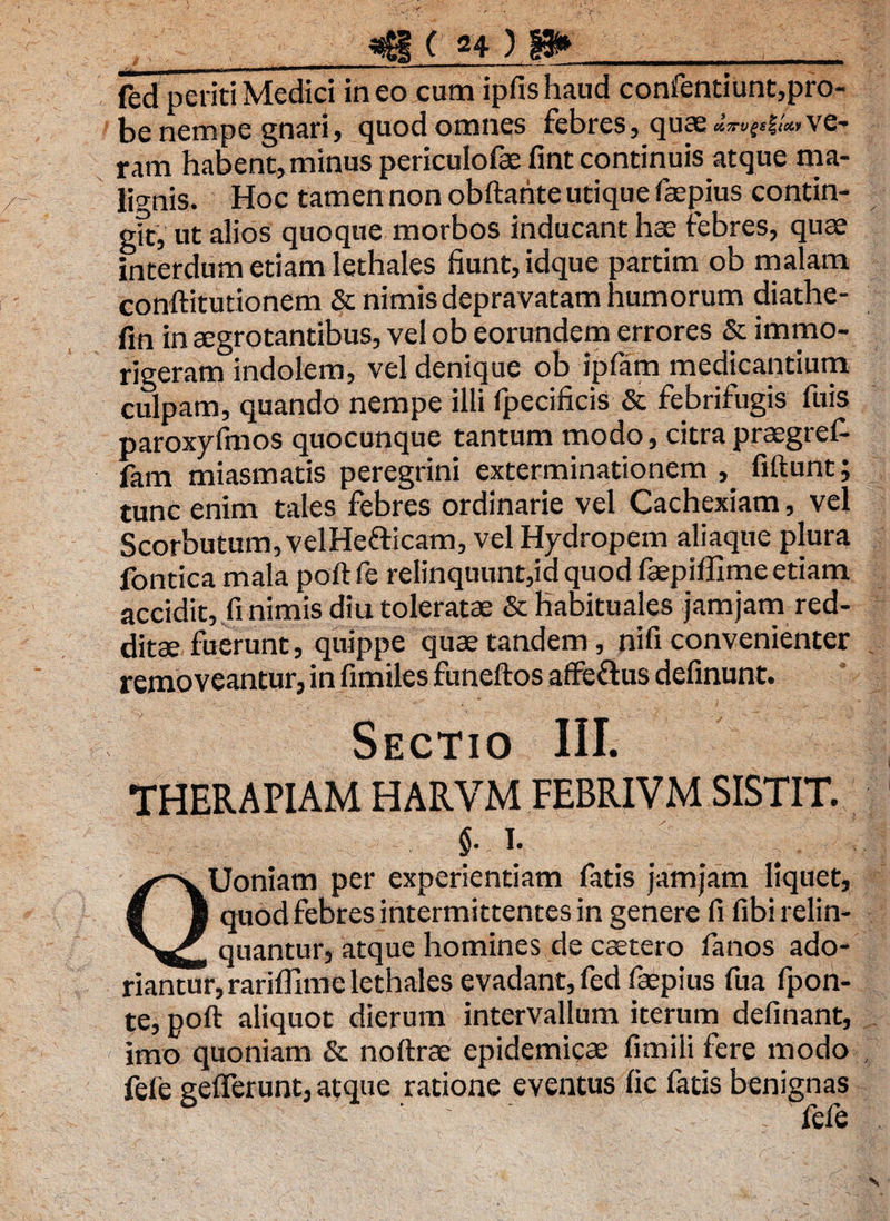 «g ( «4 ) t» _ fed periti Medici ineo cum ipfishaud confentiunt,pro- be nempe gnari, quod omnes febres, quae *»•»{<!«»v©* ram habent, minus periculofae fint continuis atque ma¬ lignis. Hoc tamen non obftarite utique faepius contin- gft, ut alios quoque morbos inducant hae febres, qua? interdum etiam lethales fiunt, idque partim ob malam conftitutionem & nimis depravatam humorum diathe- fin in aegrotantibus, vel ob eorundem errores & immo- rigeram indolem, vel denique ob ipfam medicantium culpam, quando nempe illi fpecificis & febrifugis fuis paroxyfmos quocunque tantum modo, citra praegref- fam miasmatis peregrini exterminationem , fiftunt; tunc enim tales febres ordinarie vel Cachexiam, vel Scorbutum, velHe&icam, vel Hydropem aliaque plura fontica mala poft fe relinquunt,id quod faepiffime etiam accidit, fi nimis diu toleratae & habituales jamjam red¬ ditae fuerunt, quippe quae tandem, nifi convenienter removeantur, in fimiles funeftos affeftus definunt. Sectio III. THERAPIAM HARVM FEBRI VM SISTIT. $. i. QUoniam per experientiam fatis jamjam liquet, quod febres intermittentes in genere fi fibi relin¬ quantur, atque homines de caetero fanos ado¬ riantur, rariffime lethales evadant, fed faepius fua fpon- te, poft aliquot dierum intervallum iterum definant, imo quoniam & noftrae epidemicae fimili fere modo fele gelferunt, atque ratione eventus lic fatis benignas fefe