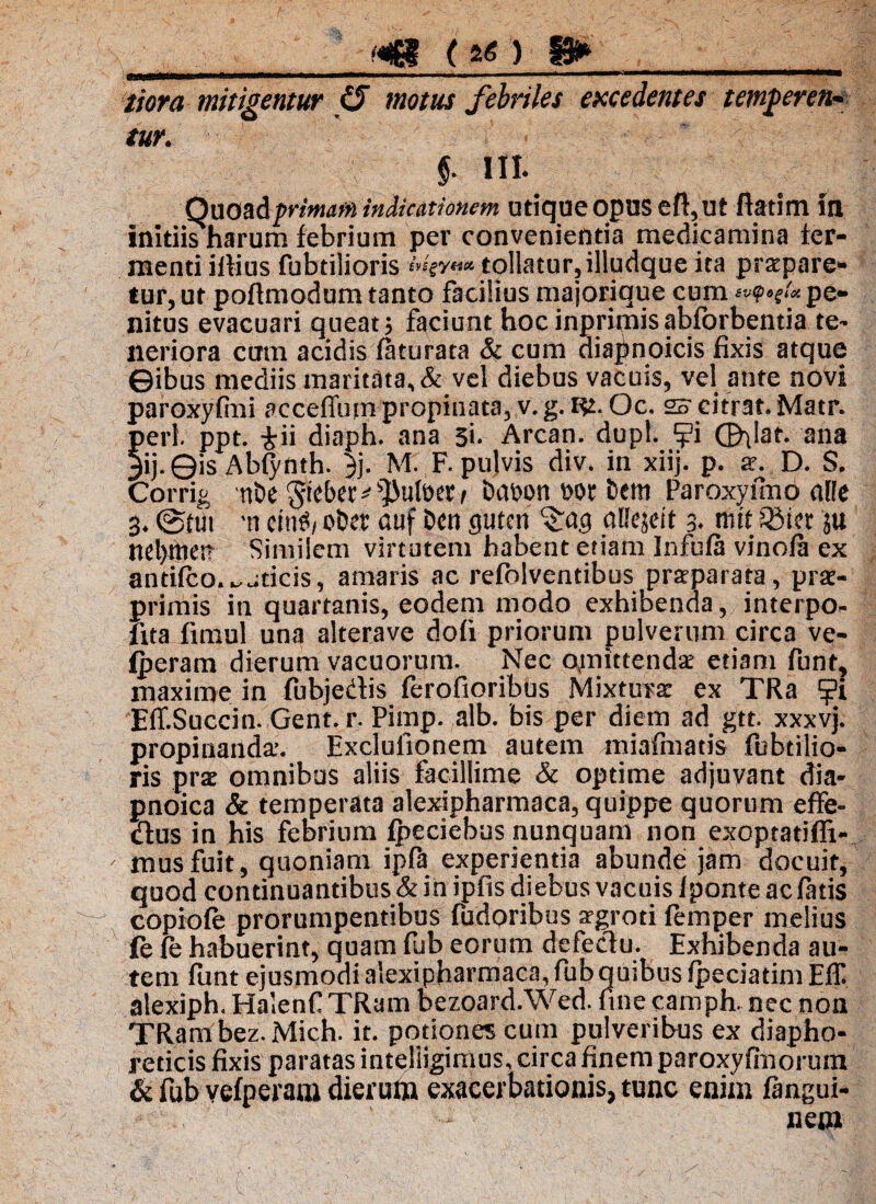 tiora mitigentur (5 motus febriles excedentes temneren¬ tur. ' §■ III. Quoadprmaffi indicationem utique opus eft,ut fiatim in initiis harum febrium per convenientia medicamina fer¬ menti illius fubtilioris ivsgyttx. tollatur, illudque ita praepare¬ tur, ut poftmodum tanto facilius majorique cum svfpogtot pe¬ nitus evacuari queat; faciunt hocinprimisabforbentia te- lieriora ctrm acidis faturata & cum diapnoicis fixis atque ©ibus mediis maritata, & vel diebus vacuis, vel ante novi paroxyfini acceffum propinata, v. g. Rt. Oc. 2o citrat. Matr. peri. ppt. -&ii diaph. ana 5i. Arcan. dupl. ^?i ©dat. ana 3ij-©is Ablynth. }j. M. F. pulvis div. in xiij. p. ar. D. S. Corrig ni>e ^teber ^ ^>ult>er / tmpon eor i>em Paroxyuno alie 3. @tut -n cttiS/ o&er auf Dcn guten c£ag uBejeit 3. nut 33ter ju ncl)ttteit Similem virtutem habent etiam Infula vinofa ex antifco.^jticis, amaris ac refblventibus prarparata, prse- primis in quartanis, eodem modo exhibenda, interpo- fita fimul una alterave doli priorum pulverum circa ve- fperam dierum vacuorum. Nec ojnittendat etiam funt, maxime in fubjedis ferofioribus Mixturae ex TRa ?i EftSuccin. Gent. r. Pimp. alb. bis per diem ad gtt. xxxvj. propinanda’. Exclulionem autem miafmatis fubtilio¬ ris pra omnibus aliis facillime & optime adjuvant dia- pnoica & temperata alexipharmaca, quippe quorum effe- dus in his febrium fpeciebus nunquam non exoptatiffi- musfuit, quoniam ipfh experientia abunde jam docuit, quod continuantibus & in ipfis diebus vacuis Iponte ac fatis copioft prorumpentibus fudoribus agroti femper melius fe fe habuerint, quam fub eorum defectu. Exhibenda au¬ tem funt ejusmodi alexipharmaca, fub quibus Ipeciatim Eff alexiph. Halenf TRam bezoard.Wed. fine camph. nec non TRam bez. Mich. it. potiones cum pulveribus ex diapho¬ reticis fixis paratas intejiigimus, circa finem paroxyfinorum & fub vefperam dierum exacerbationis, tunc enim fangui- » ' ' ' - • nem