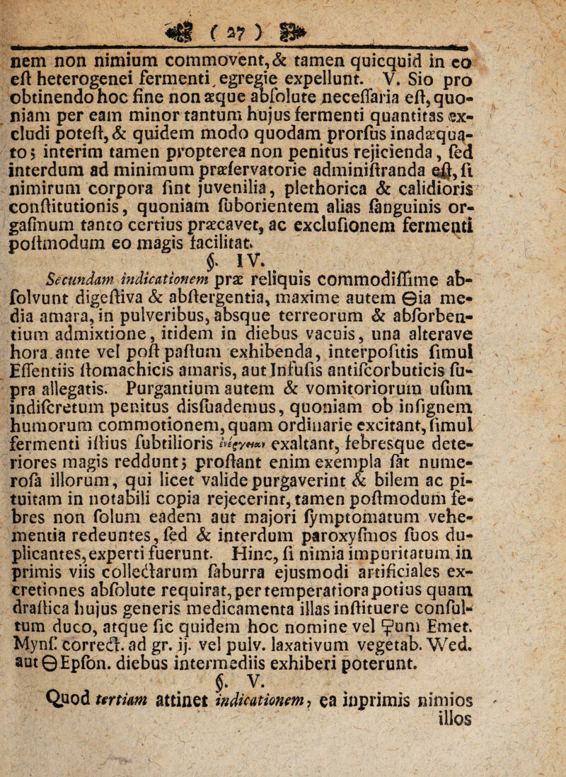 nem non nimium commovent, & tamen quicquid in co eft heterogenei fermenti, egregie expellunt. V. Sio pro obtinendo hoc fine nonaeque abfolute jieceffaria eft5 quo¬ niam per eam minor tantum hujus fermenti quantitas ex¬ cludi poteft,& quidem modo quodam prorfusinadsqua- to > interim tamen propterea non penitus rejicienda, (ed interdum ad minimum prsefervatorie adminifiranda ofi,fi nimirum corpora fint juvenilia, plethorica & calidioris confiitutionis, quoniam fuborientem alias .(anguinis or- gafinum tanto certius praecave^ ac exclufionem fermenti pofimodum eo magis facilitat $ IV. # Secundam, indicationem prae reliquis cotnmodiflime ab- folvunt digeftiva & abfiergentia, maxime autem ©ia me¬ dia amara, in pulveribus, absque terreorum & abforben¬ tium admixtione, itidem in diebus vacuis, una alterave hora ante vel poftpaftum exhibenda, interpofitis fimul Effentiis (tomachicis amaris, aut Infufis antifcorbudcis fu- pra allegatis: Purgantium autem & vomitoriorum ufum indifcretum penitus disfiiademus, quoniam ob infignem humorum commotionem, quam ordinarie excitant,fimul fermenti ifiius fubtilioris exaltant, febresque dete¬ riores magis reddunt* proflant enim exempla fat nume- rofa illorum , qui licet valide purgaverint & bilem ac pi¬ tuitam in notabili copia rejecerint, tamen pofimodum fe¬ bres non folum eadem aut majori (ymptomatum vehe¬ mentia redeuntes, (ed & interdum paroxyfmos fuos du¬ plicantes, experti fuerunt. Hinc, fi nimia impuritatumJn primis viis colledarum faburra ejusmodi artificiales ex- cretiones abfolute requirat, per temperatiora potius quam drafiica hujus generis medicamenta illas infiituere conful- tum duco, atque fic quidem hoc nomine vel ?um Emet. Mynf corred. ad gr. ij. vel pulv. laxativum vegetab. Wed. autQEpfon. diebus intermediis exhiberi poterunt. V. Quod urtim attinet indicationem, ea inprinais nimios illos