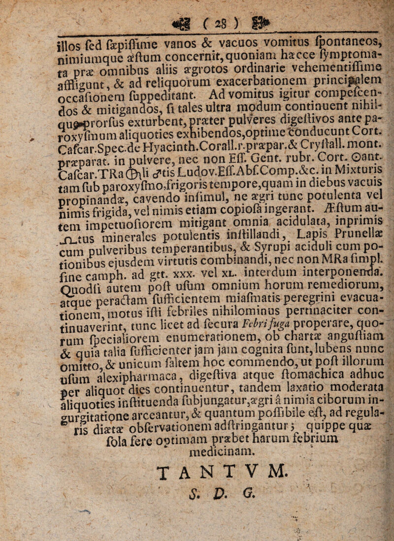 illos fed fepifltme vanos & vacuos vomitus fpontaneos, nimiumque iftum concernit,quoniam hacce fymptoma- ta prae omnibus aliis aegrotos ordinarie vehementillime affligunt & ad reliquorum exacerbationem principiem occafionem fuppeditant. Ad vomitus igitur compefcen- dos & mitigandos, fi tales ultra modum continuent mhi»- aue*prorfus exturbent, praeter pulveres digeltivos ante pa- roxyuuum aliquoties exhibendos,optimetonducunt Cort. Cafcar.Spec.de Hyacinth.CoraU.r.prarpar.& Cryhall. mont. nrxparat. in pulvere, nec non Eff. Gent. rubr. Cort. ©ant. Cafcar.TRa®\li cftis Ludov.Eff.Abf Comp.&c. in Mixturis tam fubparoxyfrao,frigoris tempore,quam in diebus vacuis propinandae, cavendo infimul, ne aegri tunc potulenta vel nimis frigida, vel nimis etiam copiofa ingerant. Mum au¬ tem impetuofiorem mitigant ommar acidulata, inpnmis sutas minerales potulentis inllillandi. Lapis Prunellae cum pulveribus temperantibus, & Syrupi aciduli cum po¬ tionibus ejusdem virtutis combinandi, nec non MRa fimpl. fine camph. ad gtt. xxx. vel xl. interdum interponenda'. Ouodii autem poft ufum omnium horum remediorum, atque peraflam fufficientem miafmatis peregrini evacua¬ tionem motus ifti febriles nihilominus pertinaciter con¬ tinuaverint, tunc licet ad fecura Febri fuga properare, quo¬ rum fpecialiorem enumerationem, ob chartae angufliam & quia talia fufficienter jam jam cognita funt,lubens nunc omitto & unicum faltem hoc commendo, ut pofi illorum ufum alexipharmaca, digeftiva atque ftomachica adhuc per aliquot dies continuentur, tandem laxatio moderata aliquoties ir.ftituenda fubjungatur,aegri a nimia ciborum in¬ gurgitatione arceantur, & quantum poffibile efi, ad regula- 6 ris disetae obfervationemadfiringantur; quippe qua: fola fere optimam praebet harum febrium ' medicinam. ‘ || TANTVM. ; — ] s. D' G. ' vj