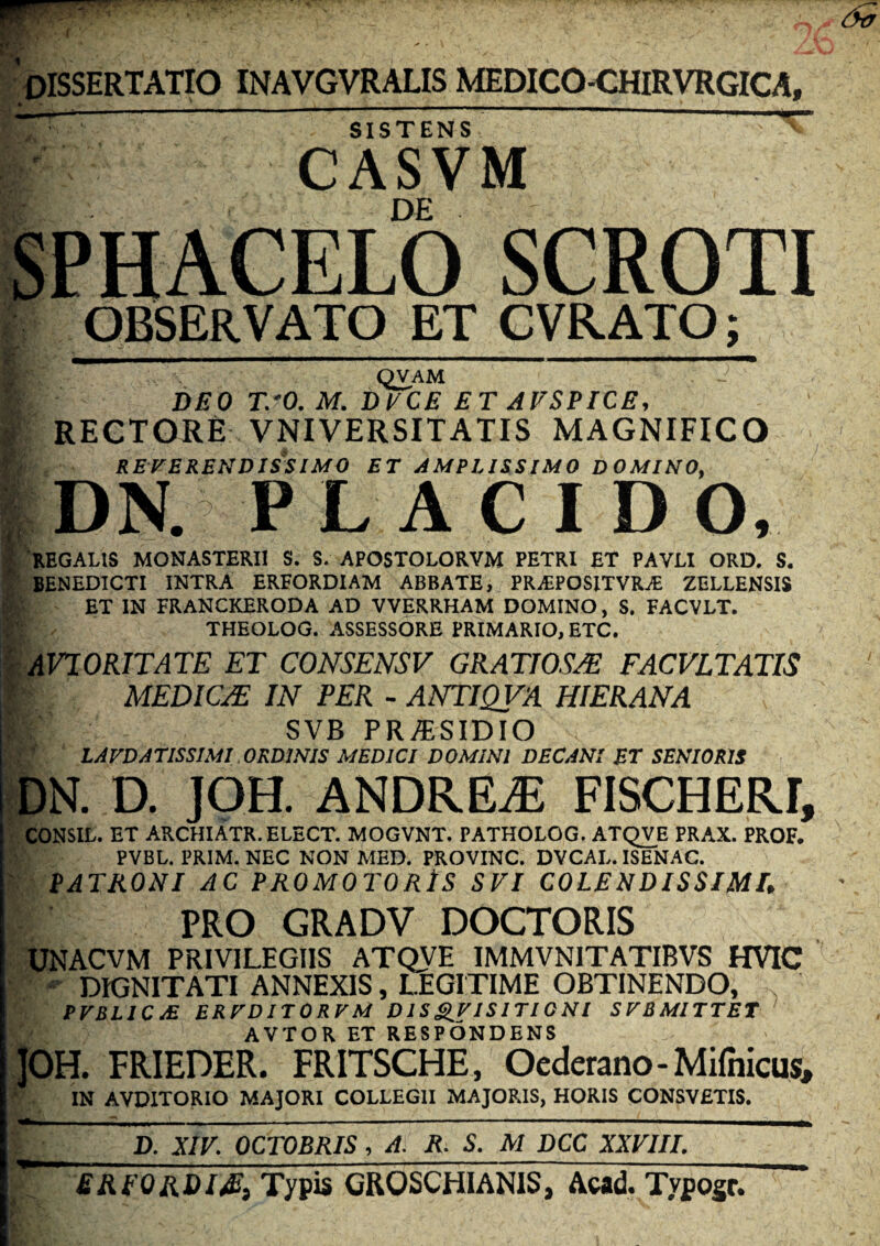 OrSSERTATIO INAVGVRALIS MEDICO-CHIRVRGICA, SISTENS CASVM DE OBSERVATO ET CVRATO; ' QVAM DEO T.‘0. M. ByCE ET AVSPICE, i RECTORE VNIVERSITATIS MAGNIFICO V REVERENDISSIMO ET AMPLISSIMO DOMINO, I DN. PL A C I D O, •| REGALIS MONASTERII S. S. APOSTOLORVM PETRI ET PAVLI ORD. S. * BENEDICTI INTRA ERFORDIAM ABBATE, PR,EPOSITVRjE ZELLENSIS fc ET IN FRANCKERODA AD VVERRHAM DOMINO, S. FACVLT. THEOLOG. ASSESSORE PRIMARIO, ETC. ^AFIORITATE ET CONSENSV GRATIOSA FACVLTATIS > MEDICA IN PER - ANTIQVA HIERANA SVB PRi^SIDIO LAEDATISSIMI ORDINIS MEDICI DOMINI DECANI ET SENIORIS DN. D. JOH. ANDREiE FISCHERI, CONSIL. ET ARCHIATR.ELECT. MOGVNT. PATHOLOG. ATQVE PRAX. PROF. PVBL. PRIM.NEC NON MED. PROVINC. DVCAL. ISENAC. ' PATRONI AC PROMOTORtS SVI COLENDISSIMh PRO GRADV DOCTORIS UNACVM privilegiis ATQVE IMMVNITATIBVS HVIC DIGNITATI ANNEXIS, LEGITIME OBTINENDO, PrBLIC£ ERTDITOREM D IS S.I'ISITI0 NI SFBMITTET ' AVTOR ET RESPONDENS JOH. FRIEDER. FRITSCHE, Oederano-Mifnicus, ‘ IN AVDITORIO MAJORI COLLEGII MAJOP.IS, HORIS CONSVETIS. D. XIV. OCTOBRIS, A. R. S. M DCC XXVIII. EREORDl^i Typis GROSCHIANIS, Acad. Typogr.