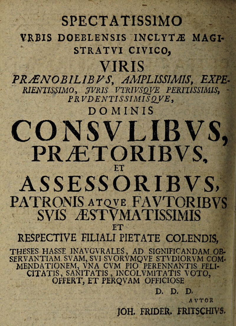 SPECTATISSIMO VRBIS DOEELENSIS INCLYTJE MAGI- STRATVI CIVICO, VIRIS VRMNOBILIBVS, AMPLISSIMIS, EXPE^ RIENTISSJMO, ^VRIS VTRIVSQj^E PERIJISSIMIS, - FRVDENTISSIMISQVE, DOMINIS CONSVLIBVS, PRiETORIBVS, ET ASSESSORIBVS, PATRONIS atqve FAVTORIBVS SVIS iESTVMATISSIMIS ET RESPECTIVE EIEIALI PIETATE COLENDIS, THEvSES HASSE INAVGVRALES, AD SIGNIFICANDAM OB¬ SERVANTIAM SVAM, SVI SVORVMQVE STVDlORVM COM¬ MENDATIONEM, VNA CVM PIO PERENNANTIS FELI¬ CITATIS, SANITATIS, INCOLVMITATIS VOTO, OFFERT, ET PERQVAM OFFICIOSE D. D. D. _ AvTOR jOH. FRIDER. FRItSCHIVS.