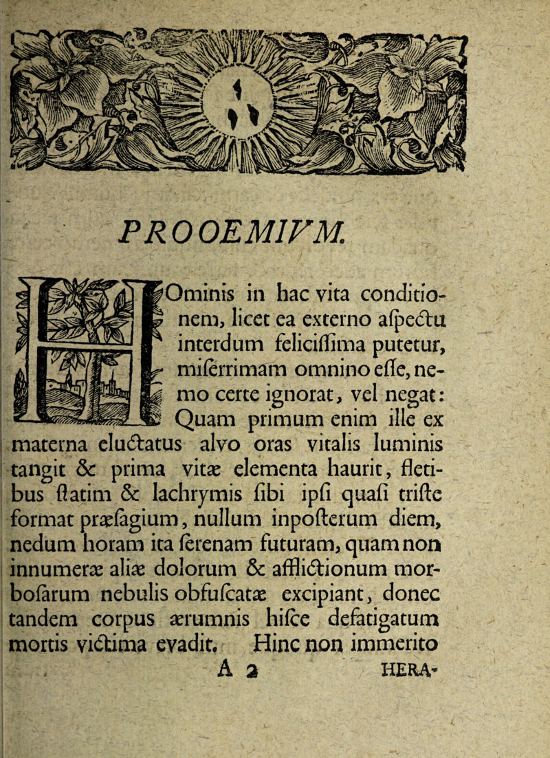 PROOEMIVM. pOminis in hac vita conditio¬ nem, licet ea externo alpecftu interdum felicilfima putetur, milerrimam omnino efle, ne¬ mo certe ignorat, vel negat: Quam primum enim ille ex materna elu(5i;:atus alvo oras vitalis luminis tangit & prima vitse elementa haurit, fleti¬ bus flatini & lachrymis fibi ipfi quafi trifte format pr«(agium, nullum inpofterum diem, nedum horam ita ferenam futuram, quam non innumerae aliae dolorum & afflidionum mor- bolarum nebulis obfufcatie excipiant, donec tandem corpus aerumnis hilce defatigatum mortis victima evadit. Hinc non immerito