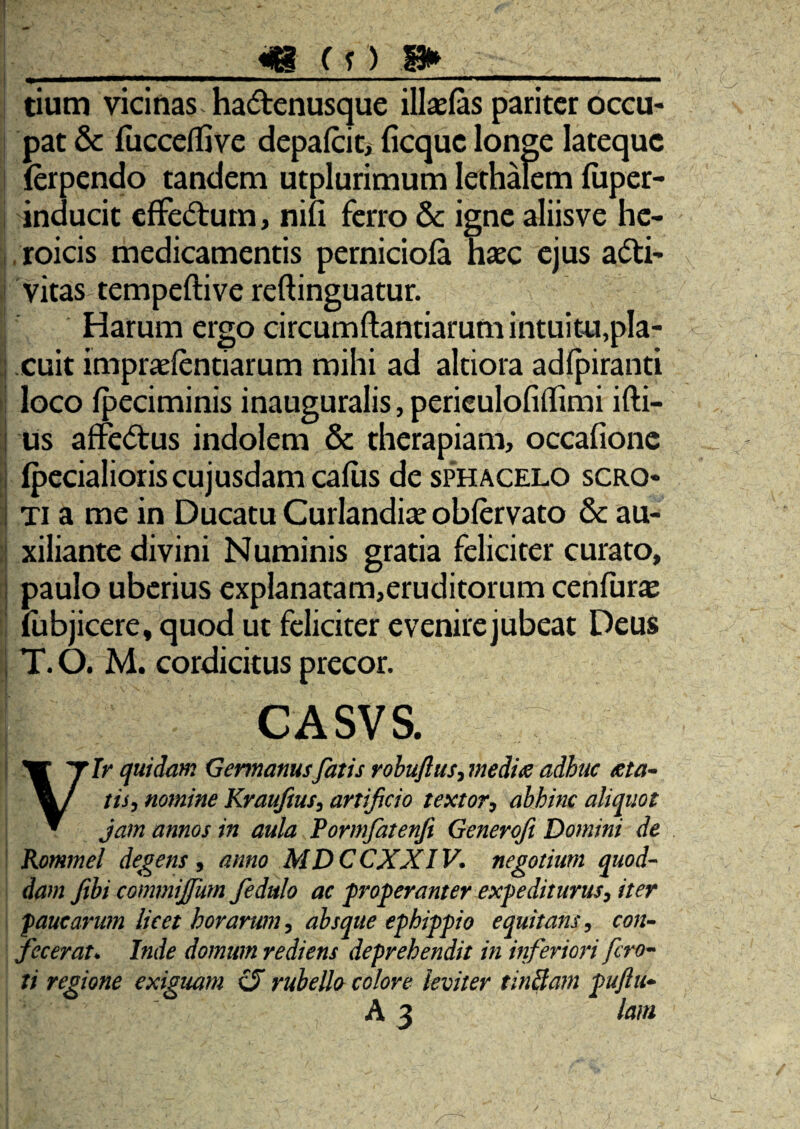 m (1) 8» u i -- , i.. . ... ■- i ii w——■■■ i , tium vicinas hadenusque ill£E(as pariter occu- I pat & fiicceflive depaiciti ficque longe latequc I (erpendo tandem utplurimum lethalem luper- i inducit cfFedum, nili ferro & igne aliisve hc- [, roicis medicamentis perniciola haec ejus adi- ! vitas tempeftive reftinguatur. : Harum ergo circurnftantiarum intuitu,pla- 1 cuit impraefentiarum mihi ad altiora adfpiranti i loco Ipeciminis inauguralis, perieulofiflimi ifti- i us affedus indolem & therapiam, occafionc i Ipecialioriscujusdam callis de sphacelo scro* i Ti a me in Ducatu Curiandiae oblervato Sc au- 1 xiliante divini Numinis gratia feliciter curato, i paulo uberius explanatam,eruditorum cenfur^ lubjicere, quod ut feliciter evenire jubeat Deus 1 T. O. M. cordicitus precor. CASVS. Vir quidam Gennanusfatis rohuflus^ mediae adhuc aeta^ tis, nomine Kvaufms^ artificio textor^ abhinc aliquot jam annos in aula Formfatenji Generoft Domini de ! Rommel debens ^ anno MDCCXXIV. negotium quod¬ dam fibicommijfum fedulo ac 'properanter expediturus^ iter paucarum licet horarum ^ absque ephippio equitans, con¬ fecerat^ Inde domum rediens deprehendit in inferiori fero^ ti regione exiguam U ruheUo colore leviter tinBam puftu^ A 3 lam