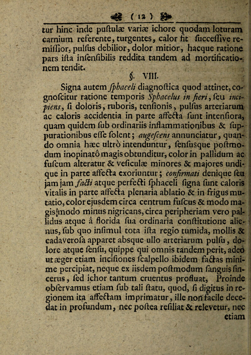 __^ ( »a ) |»> _ tur hinc inde puftulae variae ichore quodam loturam carnium referente, turgentes, calor fit luccellive re- milllor, pulfiis debilior, dolor mitior, hacque ratione pars illa infenfibilis reddita tandem ad mortihcatio- nem tendit. f vm. Signa autem Jphaceli diagnoftica quod attinet, co-' gnolcitur ratione temporis Sfhacelus in fieri, i&n inci- ■piens, fi doloris, ruboris, tenfionis, pulfus arteriarum ac caloris accidentia in parte affefta funt intenfiora, i quam quidem fub ordinariis inflammationibus & fup- ; putationibus eflc folent; augefcens annunciatur, quan*-15 do omnia haec ultro intenduntur, fenfusque poftmo- h dum inopinato magis obtunditur, color in pallidum ac I; fufcum alteratur & veficulae minores & majores undi- j que in parte affefta exoriuntur; confirmati denique ftu - jam jam atque perfefti fphaceli figna funt caloris ; vitalis in parte afFefta plenaria ablatio & in frigus mu- ’ tatio, color ejusdem circa centrum fufeus & modo ma- gisfmodo minus nigricans, circa peripheriam vero pal¬ lidus atque a florida fua ordinaria conftitutione alie- ■ nus, fub quo infimul tota illa regio tumida, mollis & cadaverofa apparet absque ullo arteriarum pulfu, do¬ lore atque fenfu, quippe qui omnis tandem perit, adeb ut aeger etiam incifiones ftalpello ibidem fa^fas mini¬ me percipiat, neque ex iisdem poflmodum fanguis fin- cerus, fed ichor tantum cruentus profluat, Proinde obfervamus etiam fub tali flatu, quod, fi digitus in re¬ gionem ita affeftam imprimatur, illenorffacile dece¬ dat in profundum, nec poflea refiliat & relevetur, nec etiam