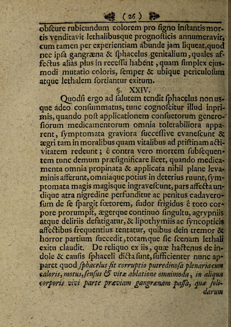 ( 2«) ^ oblbure rubicundum colorem pro figno inftantis mor- i tis venditavit lethalibusque prognofticis annumeravit» cum tamen per experientiam abunde jam liqueatjquod nec ipla gangrcena & (phacelus genitalium, quales af- feftus alias plus in receffu habent ,quam fimplex ejus¬ modi mutatio coloris, femper & ubique periculofum atque lethalera fortiantur exitum. §. XXIV. Quodfi ergo ad lalutem tendit Iphacelus non us¬ que adeo confummatus, tunc cognolcitur illud inpri- mis, quando poft applicationem confuetorum genero- fiorum medicamentorum omnia tolerabiliora appa¬ rent, lymptomata graviora fuccefllve evanefcuht & segri tam in moralibus quam vitalibus ad priftinam afti- vitatem redeunt; e contra vero mortem fubftquen* tem tunc demum praefignificare licet, quando m^ica- menta omnia propinata & applicata nihil plane leva¬ minis afferunt, omniaque potius in deterius ruunt, fym* ptomata magis magisque ingravefeunt, pars affefta un¬ dique atra nigredine perfunditur ac penitus cadavero* fiim de fe fpargit foetorem, fiidor frigidus e toto cor¬ pore prorumpit, aegerqne continuo fingultu, agrypniis atque deliriis defatigatur, & lipothymiis ac fyncopticis affeftibus frequentius tentatur, quibus dein tremor & horror partium fuccedit,totamque fic fcenam lethali exitu claudit. De reliquo ex iis, quae haflenus de in¬ dole & caufis Iphaceli diftafunt,fufficienter nunc ap¬ paret quod fphacrlus fit corruptio puttedinofa fknariacum €aleris, metus,fenfus ^ vitx ablatione omnimoda, in aliqua corporis vivi parte prteviam gangraenam paja, quse joU- darum W 1 1 >1 i i .1« f'
