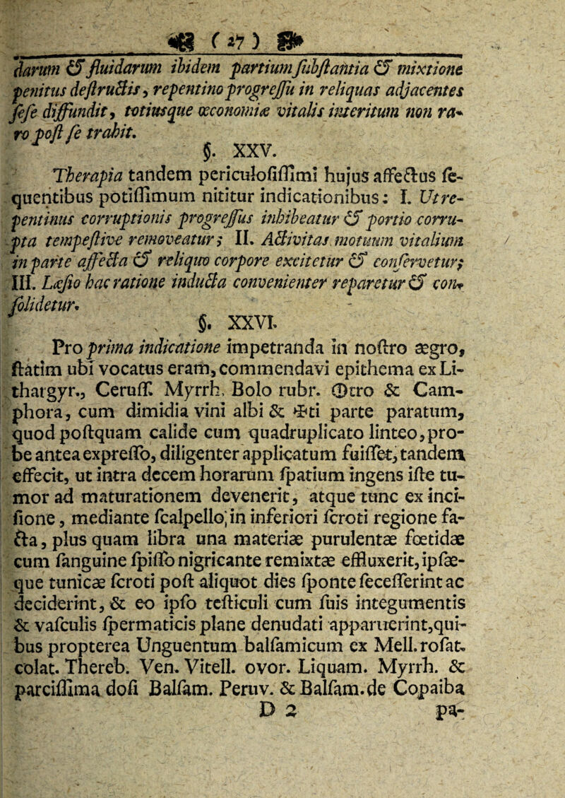 daruffi (Sfluidarum ibidem partiumfubfiafitia ^ mixtione penitus deftruBisy repentino progrejju in reliquas adjacentes Je/e diffundit j totius que mconomi^ vitalis meritum non ra^ ro poft fe trahit. 5. XXV. Therapia tandem periculofifllmi hujus afFeftus ft- quentibus potiflimum nititur indicationibus: I. Utre- pentkius corruptionis progreffus inhibeatur ^ portio corru¬ pta tempeftive removeatur i ll. ABivitas. motuum vitalium in parte affeBa c5 reliquo corpore excitetur ^ conferveturt Ili. Lijcjio hac ratione induBa convenienter reparetur iS con^ tometur^ §. XXVh t Pro prima indicatione impetranda In noftro segro, ftatim ubi vocatus eram, commendavi epithema ex Li- thatgyr., GeruflC Myrrh. Bolo rubr. 0cro & Cam- phora, cum dimidia vini albi & »Bti parte paratum, quod poftquam calide cum quadruplicato linteo,pro¬ be antea expreffb, diligenter applicatum fuiflet, tandem elFecit, ut intra decem horarum /patium ingens ifte tu¬ mor ad maturationem devenerit, atque tunc ex inci- fione, mediante fcalpeIlo;in inferiori Icroti regione fa- fta, plus quam libra una materiae purulentae foetidae cum fanguine Ipiffij nigricante remixtae effluxerit, ipfe- que tunicae fcroti poft aliquot dies /ponte lecelTerint ac deciderint, & eo iplb tcfticuli cum fuis integumentis & valculis Ipermaticis plane denudati apparuerint,qui¬ bus propterea Unguentum ballamicum ex Meli, rofat- colat. Thereb. Ven. Vitell. ovor. Liquam. Myrrh. & parcilllraa dofi Balfam. Pemv. & Balfam.de Copaiba D 2 pa-