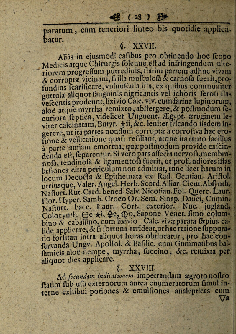 paratum, cum teneriori linteo bis quotidie applici- batur. 6. xxvir. Alias in ejusmodi cafibus pro obtinendo hoc icopo Medicis atque Chirurgis fblenne eft ad infi ingenduin ulte- lioreni progreffum putredinis, ftatim partem adhuc vivam Sc corrupta vicinam, fi illa mufculoia & carnofa fuerit,pro¬ fundius fcarificare, vuinuicula ifta, ex quibus communiter guttula aliquot (anguinis nigricantis .vel ichoris (erofi fla^ vefcentis prodeunt, lixivio Cale. viv. cum farina lupinorum, aloe atquemyrrha remixto,abrtergere.&poftmodura (e- curiora lbptica,videlicet Unguent. i^Egypt. aruginem le¬ viter calcinatam,Butyr. iii,&c. leniter fricando iisdem in¬ gerere, ut ita partes nondum corrupti a corrofiva hac ero- fioue & vellicatione quafi refiliant, atque ita tanto facilius a parte jamjara emortua, quipoftmodum provide exfein- denda ell, feparentur. Si vero pars affetila nervo(a,membra- nofa tendinofa & ligamentoft fuerit, ut profundiores iftas lifiones citra periculum non admittat, tunc licet harum in locum Decoda & Epithemata ex Rad. Gentian. Ariftol. utriusque, Valer. AngeL Herb. Scord. Alliar. Cicut.Ablynth. Naflu«. Rut.Card.bened. Salv.Nicotian.FoL Querc. Laur. Elor. Hyper. Samb. Croco Or. Sem. Sinap. Dauci, Cumin. Na.^urt. bacc. Laur. Cort. exterior. Nuc. jugland. Coiocynth. 0e -^i, ^e, <Db, Sapone Venet. fimo colum¬ bino & caballino, cum lix,ivio Calc. viviparata (kpius ca¬ lide applicare, &ri fortuna arrideat,ut hac ratione fuppura-^ tio forntan intra aliquot horas obtineatur, pro hac con- ftrvanda Ungv. Apoftol. & Bafilic. cum Gummatibus bal- famicis aloe nempe, myrrha, fuccino, &c. remixta per aliquot dies applicare. §. xxviir. Ad facundam indicationem impetrandam igrotonoflro rtatim fub ufu externorum antea enumeratorum fimul in¬ terne exhibui potiones & emulfiones analepticas cura Va
