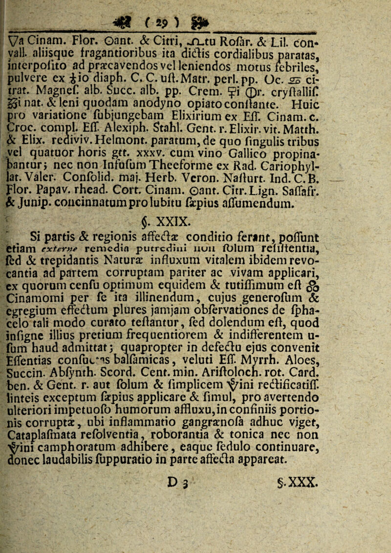 ^ raj» ^ s» ■ il I I - !■—i——W—i*———I I ... — .111-. ■ i... ..i» — ■ ' ,!■> Va Cinam. Flor. Oant. & Citri, ..TLtu Ro/ar. & Lii. Con- yall. aliisque fragantioribus ita didis cordialibus paratas, interpofuo ad pratcavendos vel leniendos motus ifebriles, pulvere ex iio diaph. C. C.uft.Matr. perl.pp. Oc. 2S d- trat. MagneC alb. Succ. alb. pp. Crem. ^i ©r. cryRallin gi nat. & leni quodam anodyno opiato conitante. Huic pro variatione fubjungebara Elixirium ex EIT. Cinam. c. Croc. compl. EiT Alexiph. Stahl. Gent.r.Elixir.vit.Matth. & Elix. rediviv.Helmont. paratum, de quo fingulis tribus yel quatuor horis gtt. xxxv. cum vino Gallico propina¬ bantur j nec non Infufum Theeforme ex Rad. Cariophyl- lat. Valer. Confolid. maj. Herb. Veron. NaRurt. Ind.C.B. Flor. Papav. rhead. Cort. Cinam. Gant. Citr.Lign. Saffafr. Junip. concinnatum pro lubitu ficpius aflumendum. §. XXIX. Si partis & regionis affedi conditio ferant, poflunt etiam exfer^^ remedia putredini iiuii (blum refiltcntia, Ked & trepidantis Natura influxum vitalem ibidem revo¬ cantia ad partem corruptam pariter ac vivam applicari, cx quorum cenfu optimum equidem & tutiflimum eft ^ Cinamomi per fe ita illinendum, cujus generofum & egregium efeclum plures jamjam obfervationes de (pha- ceio tali modo curato teftantur, fed dolendum efl, quod infignc illius pretium frequentiorem & indifferentem u- fum haud admittat 3 Quapropter in defedu ejos convenit tffentias confuc‘^s balfamicas, veluti Eff. Myrrh. Aloes, Succin. Abiynth. Scord* Cent. min. Ariftoloch. rot. Card. ben. & Gent. r. aut folum & fimplicem >^ini redtificatiff. linteis exceptum (kpius applicare & fimul, pro avertendo ulteriori impetuofo humorum affluxu,in confiniis portio¬ nis corruptae, ubi inflammatio gangraenofa adhuc vjget, Cataplafraata refolventia, roborantia & tonica nec non ■^ini camphoratum adhibere, eaque fedulo continuare, donec laudabilis fuppurado in parte affedla appareat. D 3 §.XXX.