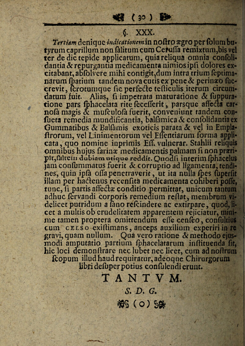 I ^ ( 30 ) . g»: 1 .. m^UmmmmmmM 1 ■>—■ ■ 'T m $. XXX. Tertiam deniq ue indicat io7tem in noftrp segro per (bium bu* fyrum caprilium non (alitum cum CeKifla remixtunijbis vel ter de dic tepide applicatum, quia reliqua omnia confoli- | dantia & repurgantia medicamenta nimios ipfi dolores ex¬ citabant, abfblvcre mihi contigit,dum intra trium (eptima- narura Ipatium tandem nova cutis ex pene & perinsrd fuc- crevit, icrotumque fic perfedte tefticulis.iterum circum- . datum fuit. Alias, fi impetrata maturatione & fuppura- | tione pars (phacelata rite fecefierit , parsque affeda car- nofa magis & mufculofa fuerit, conveniunt tandem con* I fueta remedia mundificantia, bal(amica& confolidantiaex Gummatibus & BaKamis exoticis parata & vel in Empla- flrorum, vel Linimentorum vel Effentiarum fornia appli¬ cata, quo nomine inprimis Efll vulnerar. Stahlii reliquis omnibusTiujus farinae medicamentis palmam fi non prarri- i pitjPdkeui dubiam uti*<3|uc reddit. Qnodfi interimfphacelus jam confummatus fuerit & corruptio ad ligamenta, tendi¬ nes, quin ip(a offa penetraverit, ut ita nulla (pes (bperfit illam per hadienus rccenfitii medicamenta cohiberi poffe, tunc, fi partis affedfae conditio permittat, unicum tantum adhuc (ervandi corporis remedium reflat, membrum vi¬ delicet putridum alanorefcindere ac extirpare, quod, li¬ cet a multis ob crudelitatem apparentem rejiciatur, niir^H me tamen pixoptera omittendum effe cen(eo, confultil^l cum cELSo-exiflimans, anceps auxilium experiri in,M| gravi, quam nullum. Qua vero ratione & methodo modi amputatio partium (phacelatarum inflituenda hic loci demonflrare nec lubet nec licet, cum adnoflrum jfcopum illud haud requiratur, adeoque Chirurgorum Ubridefuper potius confulendi erunt. T A N T V M. S. D. G. ■ ^ f \