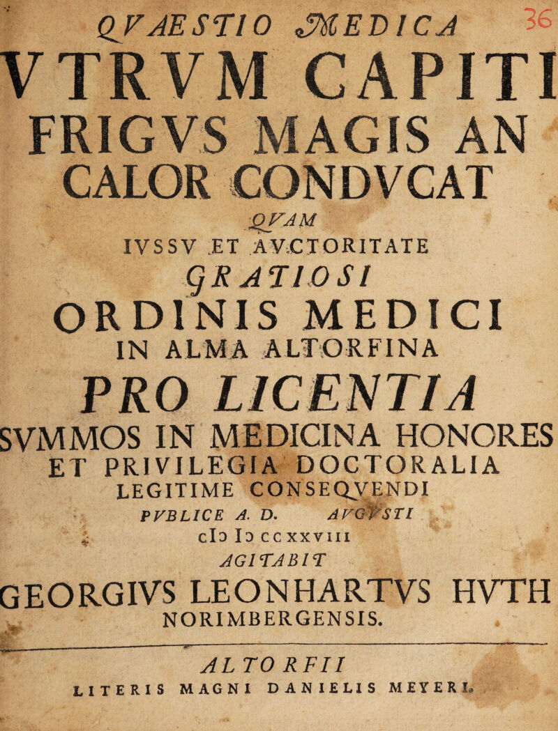 QJAEST10 MEDICA >b VTRVM CAPITI FRIGVS MAGIS AN CALOR CONDVCAT QFAM IVSSV :ET AVCTORITATE gRJTlOSI ORDINIS MEDICI IN ALMA ALTORI INA PRO LICENTIA SVMMOS IN MEDICINA HONORES ET PRIVILEGIA DOCTORALIA LEGITIME CONSEQVENDI PVBLICE A. D. AVQfSTl ^ clD Id ccxxviii AGITABIT GEORGIVS LEONHARTVS HVTH NORIMBERGENSIS. AL TO RFII literis magni danielis meyerl