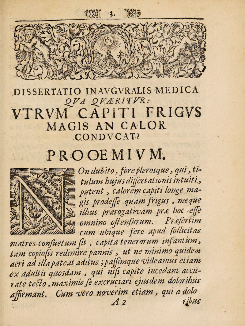 DISSERTATIO INAVGVRALIS MEDICA QVA QVJEKITFR. : MAGIS AN CALOR CONDVCAT? PROGEMIV M. On dubito, foreplerosque,qui, t i- tulum hujus differ tat Ionis intuiti, putent, calorem capiti longe ma¬ gis prodejfe quam frigus > me que illius prarogativam pra hoc ejfe omnino ojtenfitrum. Prafertim ...cum ubique fere apud folhcitas matres confuetum jit, capita tenerorum infantum, tam copio fis redimire pannis , ut ne minimo quidem aeri ad illa pateat aditus ;pafifimque videamus etiam ex adultis quosdam , qui ni fi capite incedant accu¬ rate teBo, maximis fe excruciari ejusdem dolot ibus affirmant. Cum vero noverim etiam, qui a dolo 2 rjbus