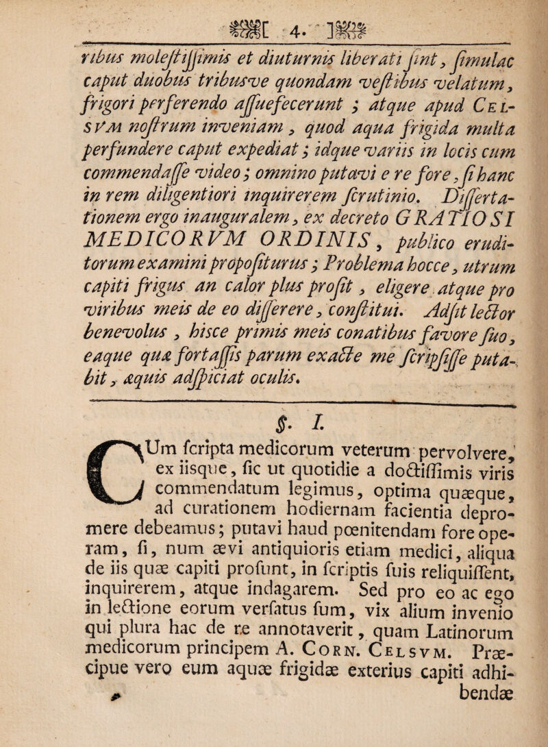 nbus molejttjjimis et diuturnis liberati jint,(imulae caput duobus tribusve quondam veftibus velatum, frigori perferendo ajfuefecerunt ; atque apud Ce i.- s VM nojtrum inveniam , quod aqua frigida multa perfundere caput expediat; idque variis in locis cum commendaffe video ; omnino putavi e re fore ,fihanc in rem dihgentiori inquirerem ferutinio. Differt a- tionem ergo inauguralem, ex decreto GRATIOSI MEDICORVM ORDINIS, publico erudi¬ torum examini propofiturus Problema hocce, utrum capiti frigus an calor plus profit, eligere atque pro viribus meis de eo differ er e, confli tui. AdfitlePlor benevolus , hisce primis meis conatibus favore fuo, eaque qua fortoffis parum exapte me fcripjiffe puta¬ bit , aequis adjpiciat oculis. n ” 1 ' ' r mm ■—« 111 ■ —h - - - - ■ ■ *• • • ___ $• 1 CUm feripta medicorum veterum pervolvere, ex iisque, fic ut quotidie a do&iffimis viris commendatum legimus, optima quteque, ad curationem hodiernam Facientia depro¬ mere debeamus; putavi haud poenitendam fore ope¬ ram, fi, num aevi antiquioris etiam medici, aliqua de iis quae capiti profunt, in feriptis fuis reliquiflent, inquirerem, atque indagarem. Sed pro eo ac e^o in leftione eorum verfatus fum, vix alium invenio qui plura hac de r,e annotaverit, quam Latinorum medicorum principem A. Corn. Celsvm. Prae¬ cipue vero eum aquae frigidae exterius capiti adhi- * bendae