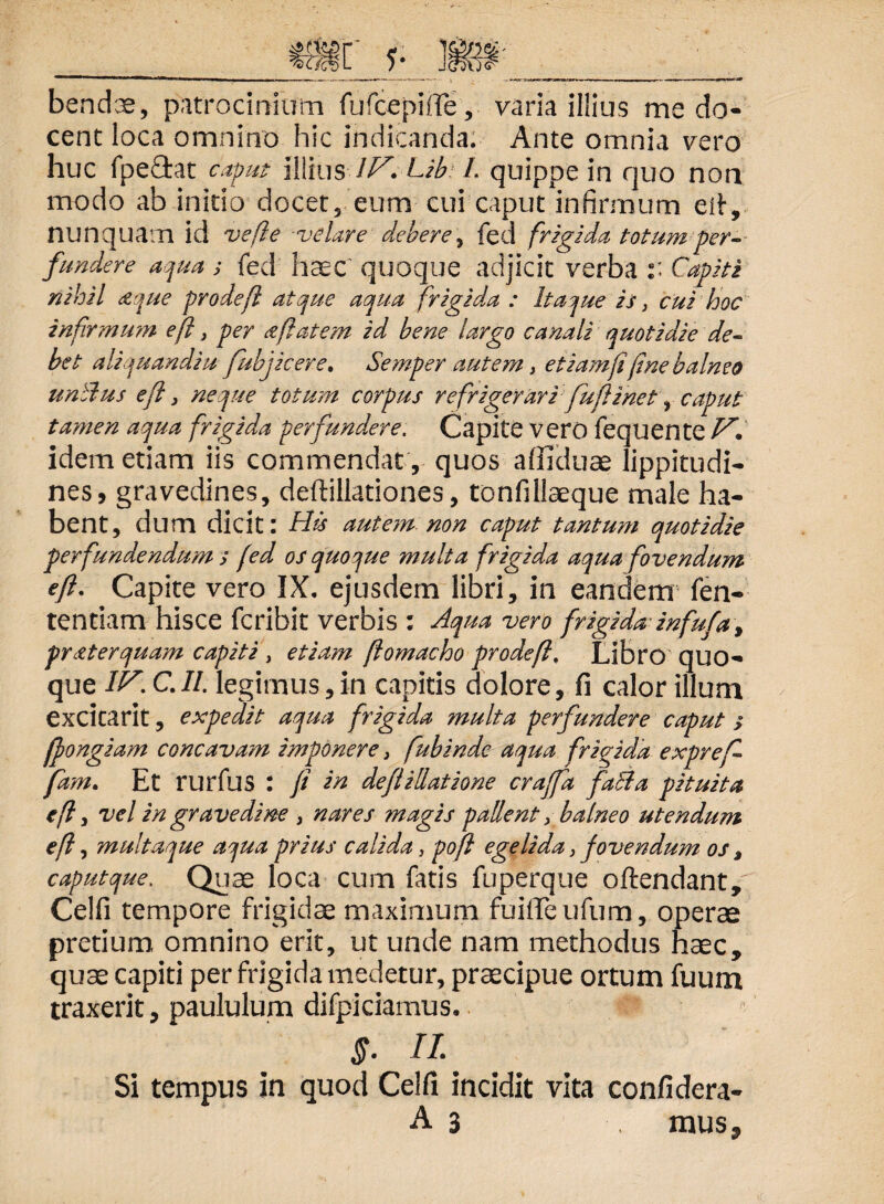 bendae, patrocinium fufcepiffe, varia illius me do¬ cent loca omnino hic indicanda. Ante omnia vero huc fpefitat caput illius Z/7! Lib L quippe in quo non modo ab initio docet, eum cui caput infirmum efi, nunquam id ve fi e velare debere^ feci frigida totum per¬ fundere aqua ; fed haec quoque adjicit verba :: Capiti nihil a que pro de fi atque aqua frigida : Itaque is, cui hoc infirmum efi3 per a flatem id bene largo canali quotidie de¬ bet aliquandiu fubj icere, 'Semper .autem, etiam fi fine balneo unilus efi} neque totum corpus refrigerari fu fi ine t q caput tamen aqua frigida perfundere. Capite vero fequente F*. idem etiam iis commendat , quos affiduae lippitudi¬ nes, gravedines, deftillationes, tonfillaeque male ha¬ bent, dum dicit: His autem, non caput tantum quotidie perfundendum / fed os quoque multa frigida aqua fovendum efi. Capite vero IX. ejusdem libri, in eandem fen- tentiam hisce fcribit verbis : Aqua vero frigida infufa, praterquam capiti , etiam fiomacho prodefi, Libro quo¬ que IF. C.II. legimus,in capitis dolore, fi calor illum exCltarit, expedit aqua frigida multa perfundere caput > ffongiam concavam imponere, fubinde aqua frigida expref- fam. Et rurfus : fi in de fi Hiatione craffa faBa pituita efi, vel in gravedine , nares ?nagis pallent, balneo utendum efi, multaque aqua prius calida, pofi egelida, fovendum os, caputque. Quae loca cum fatis fuperque oftendant/ Celfi tempore frigidae maximum fuiffeufum, operae pretium omnino erit, ut unde nam methodus haec, quae capiti per frigida medetur, praecipue ortum fuum traxerit, paululum difpi damus. §. II. Si tempus in quod Celfi incidit vita confidera-