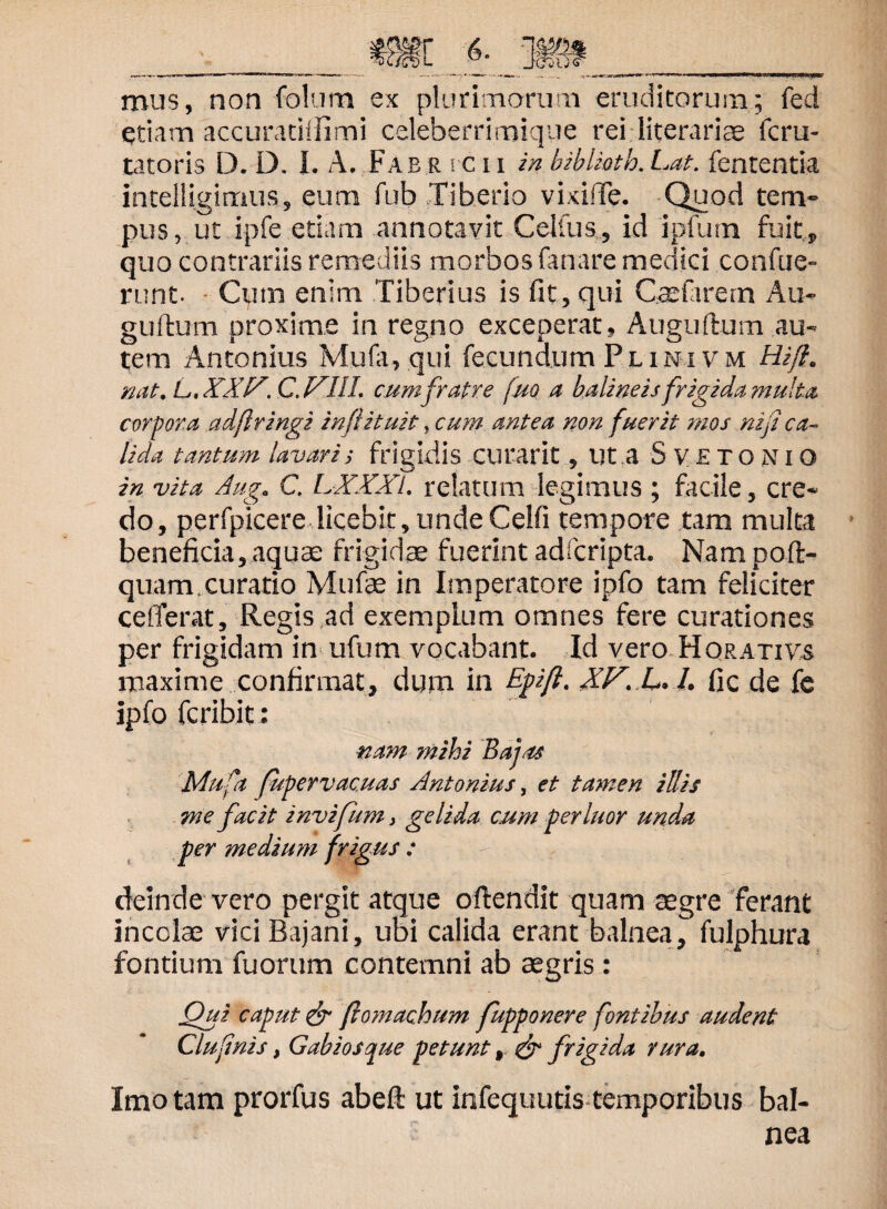 mus, non folum ex plurimarum eruditarum; fed etiam accuratiffimi celeberrimiqye rei literariae fcru- tatoris D. D. I. A. Fab r rc 11 in biblioth. Lat. fententia intelligimus, eum fub Tiberio vixifTe. Quod tem¬ pus, ut ipfe etiam annotavit Celfus, id ipfum fuit, quo contrariis remediis morbos fanare medici confue- runt. Cimi enim Tiberius is fit, qui Gaefarem Au- guftum proxime in regno exceperat, Auguftum .au¬ tem Antonius Mufa, qui fecundum Plini vm Hi/}, nat. L, XXIX. C. XIII. cumfratre fuo a balineis frigida multa corpora adflringi in/lituit, cum antea non fuerit mos mfi ca¬ lida tantum lavari i frigidis curarit, ut a S V £ T O NI o in vita Aug. C. LXXXl. relatum legimus ; facile, cre¬ do, perfpicere licebit, undeCelfi tempore tam multa beneficia, aquae frigidae fuerint adfcripta. Nam poft- quam curatio Mufae in Imperatore ipfo tam feliciter cefferat. Regis ad exemplum omnes fere curationes per frigidam in ufum vocabant. Id vero Horativs maxime confirmat, dum in Epift* XX. L. 1. fic de fe ipfo fcribit: nam mihi Bafu Mufa fuperv acuas Antonius, et tamen illis cum perluor unda me facit invijum, gelida per medium frigus : deinde vero pergit atque oftendit quam aegre ferant incolae vici Bajani, ubi calida erant balnea, fulphura fontium fuorum contemni ab aegris: Qui caput & (lo?nachum fupponere fontibus audent Clufnis, Gabios que petunt , & frigida rura. Imo tam prorfus abeft ut infequutis temporibus bal¬ nea