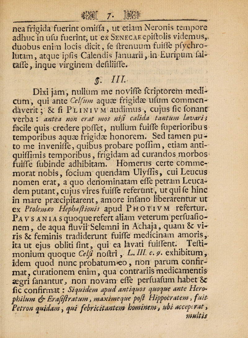 HA - nea frigida fuerint omiffa, ut etiam Neronis tempore adhuc in ufu fuerint, ut ex Senecae epiftolis videmus** duobus enim locis dicit, fe ftfenuum fuifie pfychro- lutam, atque ipfis Calendis Januarii, in Euripum fai- taflfe, inque virginem defiliiflfe* §: III. Dixi jam, nullum me noviffe fcriptorem medi¬ cum, qui ante Celfum aquae frigidae ufum commen¬ daverit; & fi Pl ini v m audimus , cujus fic fonant VCrba • antea non erat mos ni (i calida tantum lavaris facile quis credere pbflet, nullum fuifie fuperioribus temporibus aquae frigidae honorem. Sed tamen pu¬ to me invenifie, quibus probare poflim, etiam anti- quiflimis temporibus, frigidam ad curandos morbos fuilTe fubinde adhibitam. Homerus certe comme¬ morat nobis, focium quendam Ulyflls, cui Leucus nomen erat , a quo denominatam effe petram Leuca¬ dem putant , cujus vires fuiffe referunt , ut qui fe hinc in mare praecipitarent, amore infano liberarentur ut ex Ptolemto Hephdftionis apud Photivm refertur* Pavsanias quoque refert aliam veterum perfuafio- nem, de aqua fluvii Selemni in Achaja, quam & vi¬ ris & feminis tradiderunt fuifie medicinam amoris, ita ut ejus obliti fint, qui ea lavati fuifient.. Tefti- monium quoque Celfi noftri, L.III. exhibitum , idem quod nunc probatum^eo , non parum confir¬ mat, curationem enim, qua contrariis medicamentis aegri fanantur., non novatrr efie perfuafum habet fic confirmat t Siquidem apud antiquos quoque ante Hero- philum & Er ajifl ratum} maxime que po/l Hippocratem, fuit- Petron quidam, qui febricitantem hominem, ubi acceperat > multis