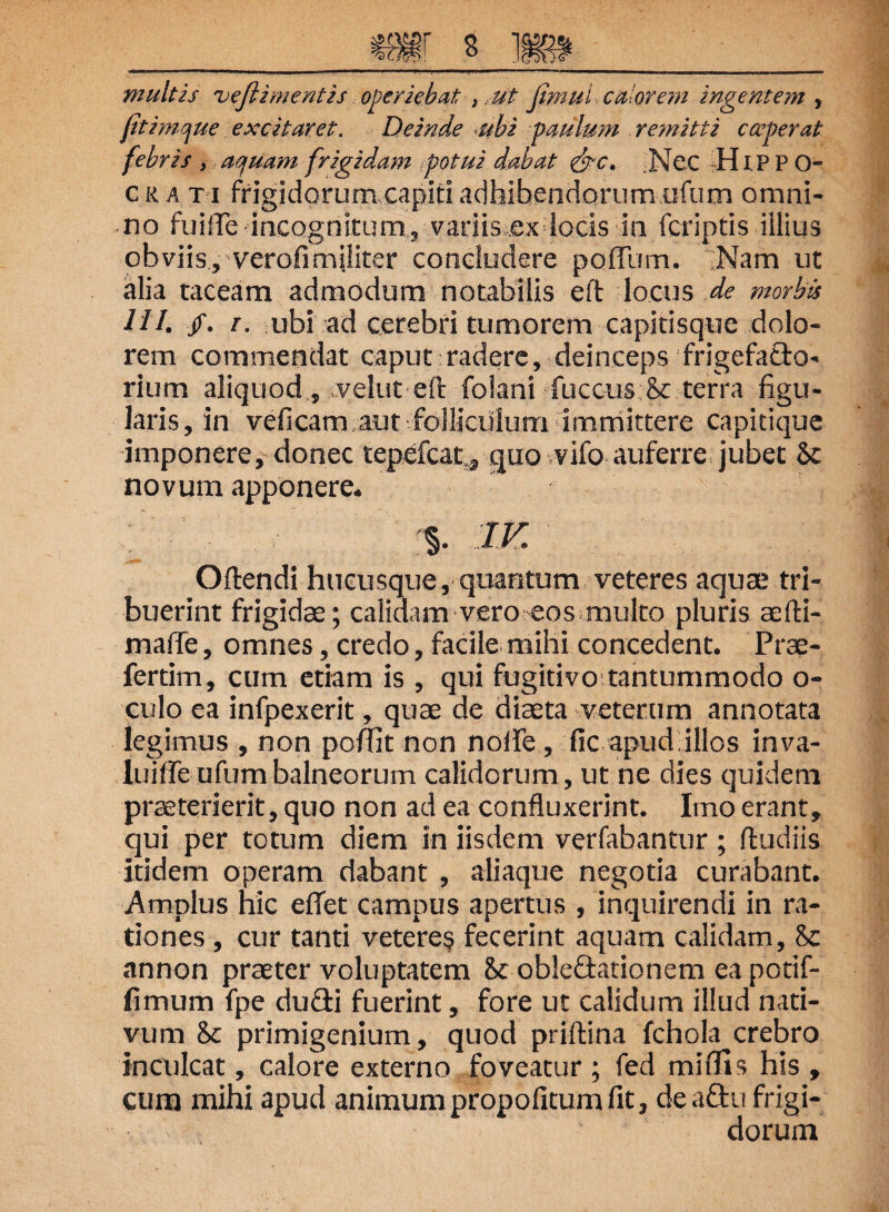 m s ] multis veftimentis operiebat ,. ut jimul calorem ingentem , fitimque excitaret. Deinde -ubi paulum remitti coeperat febris , aquam frigidam potui dabat &c. Nec HIP P O- cka ti frigidorum capiti adhibendorum ufum omni¬ no fuiffe incognitum, variis ex locis in (criptis illius obviis, verofimjliter concludere polium. Nam ut alia taceam admodum notabilis e it locus de morbis 111. /. i. ubi ad cerebri tumorem capitisque dolo¬ rem commendat caput radere, deinceps frigefa&o- rium aliquod, velut eil folani fuccus & terra figu¬ laris , in veficam aut folliculum immittere capitique imponere, donec tepefcat.* quo vifo auferre jubet <k novum apponere. Oftendi hucusque, quantum veteres aquae tri¬ buerint frigidae; calidam vero eos multo pluris aefti- mafie, omnes, credo, facile mihi concedent. Prae- fertim, cum etiam is , qui fugitivo tantummodo o- culo ea infpexerit, quae de diaeta veterum annotata legimus , non poffit non nolfe, fic apud,illos inva- luiffe ufum balneorum calidorum, ut ne dies quidem praeterierit, quo non ad ea confluxerint. Imo erant, qui per totum diem in iisdem verfabantur ; (ludiis itidem operam dabant , aliaque negotia curabant. Amplus hic effet campus apertus , inquirendi in ra¬ tiones , cur tanti veteres fecerint aquam calidam, 8c annon praeter voluptatem 8c oblectationem ea potif- fimum fpe dufiti fuerint, fore ut calidum illud nati¬ vum & primigenium, quod priftina fchola crebro inculcat, calore externo foveatur ; fed miffis his , cum mihi apud animumpropofitumfit, deaftu frigi¬ dorum