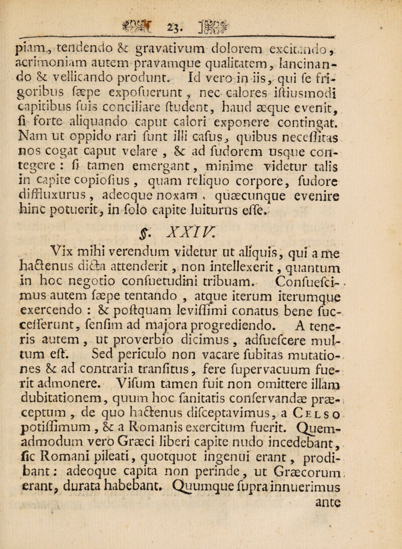 piam., tendendo & gravativum dolorem excitando, acrimoniam autempravamque qualitatem, lancinan¬ do <k vellicando produnt. Id vero in iis, qui fe fri¬ goribus faepe expofuerunt, nec- calores iftiusmodi capitibus fu is conciliare ftudent, haud seque evenit, fi forte aliquando caput calori exponere contingat. Nam ut oppido rari funt illi cafus, quibus neceflitas nos cogat caput velare , & ad fudorem usque con¬ tegere : fi tamen emergant, minime videtur talis in capite copiofius , quam reliquo corpore, fudore diffluxurus , adeoque noxam , quaecunque evenire hinc potuerit, in-folo capite luituros elTe. $. XXIV. Vix mihi verendum videtur ut aliquis, qui ante hactenus didba attenderit, non intellexerit, quantum in hoc negotio confuetudini tribuam. Confuefci- mus autem faepe tentando , atque iterum iterum que exercendo : & poftquam leviffimi conatus bene fuc- ceiferunt, fenfim ad majora progrediendo. A tene¬ ris autem , ut proverbio dicimus, adfuefcere mul¬ tum eft. Sed periculo non vacare fubitas mutatio¬ nes &c ad contraria tranfitus, fere fupervacuum fue¬ rit admonere. Vifum tamen fuit non omittere illam dubitationem, quum hoc fanitatis confervandae prae¬ ceptum , de quo hactenus difceptavimus, a Celso potiffimum , & a Romanis exercitum fuerit. Quem¬ admodum vero Graeci liberi capite nudo incedebant, lic Romani pileati, quotquot ingenui erant, prodi¬ bant: adeoque capita non perinde, ut Graecorum, erant, durata habebant, Quumque fupra innuerimus ante