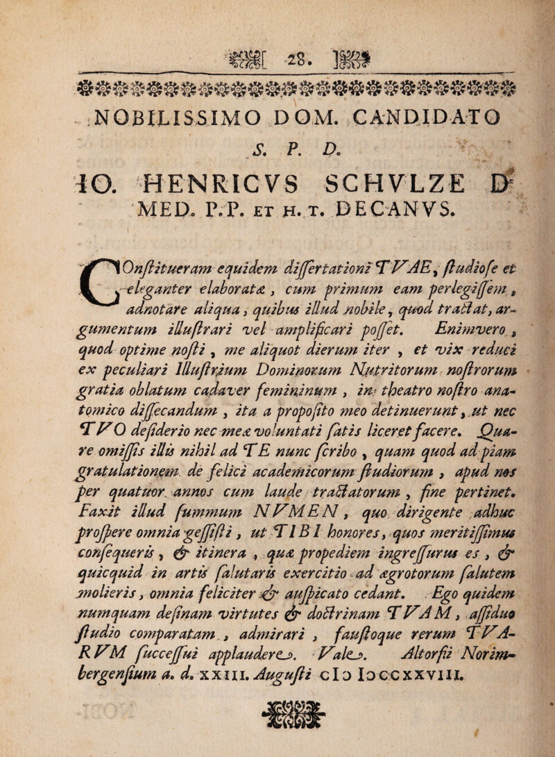 NOBILISSIMO DQM. CANDIDATO £ P. D, IO. HENRICVS SCHVLZE MED. P.P. et h. t. DECANYS. i COnflitueram equidem differtatiom D VAE ^ ftudiofe et - eleganter elaborata , cum primum eam perlegijjem t adnotare aliqua, quibus illud nobile, quod trailat} ar¬ gumentum illuftrari vel amplificari pojfet. Enimvero s quod optime no fi , me aliquot dierum iter , et vix reduci ex peculiari Hlufirjum Dominorum Nutritorum mftrorum gratia oblatum cadaver femininum , in? theatro noflro ana¬ tomico dijjecandum , ita a propofito meo detinuerunt,. ut nec DVO defiderio nec mea voluntati fatis liceret facere. (fua~ re omiffis illis nihil ad DE nunc fer ibo , quam quod ad piam gratulationem, de felici acadanicorum fi udiorum , apud ms per quatrnr. annos cum laude tranatorum , fine pertinet. Fax it illud (ummum NVMEN, quo dirigente adhuc profer e omniageffifli , ut DIB 1 honores, quos meritiffimus confqueris , & itinera , qua prope diem ingrejfurm es , & quicquid in artis fzlutaris exercitio ad agrotorum falutem molieris, omnia feliciter au ficato cedant. Ego quidem numquam definam virtutes & doli r i nam DVAM, affiduo fludio comparatam, i admirari , faufioque rerum D VA- RVM fuccejfui applaudere^. Valtj>. Altorfii Norim- bergenfium a. d* xxui. Augufii clo Idccxxviii.