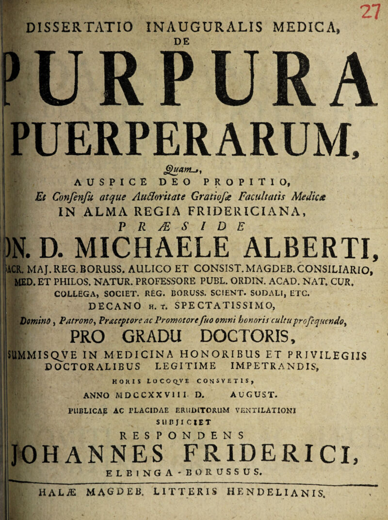 DISSERTATIO INAUGURALIS MEDICA» URPURA PUERPERARUM, AUSPICE DEO PROPITIO, Et Confenfu atque Auttnritate Gratiojk Facultatis Medicet I IN ALMA REGIA FRIDERICIANA, ? R JE S l D E . D. MICHAELE ALBERTI, ACR. MAJ. REG. BORUSS, AULICO ET CONSIST.MAGDEB. CONSILIARIO, MED. ET PHILOS. NATUR. PROFESSORE PUBL. ORDIN. ACAD. NAT. CUR. COLLEGA, SOCIET. REG. BORUSS. SCIENT. SODALI, ETC. DECANO h. t. SPECTATISSIMO, Domino, Patrono, Prctceptore ac Promotore fuo omni honoris cultu pro feattendo, I PRO GRADU DOCTORIS, SUMMISQVE IN MEDICINA HONORIBUS ET PRIVILEGIIS DOCTORALIBUS LEGITIME IMPETRANDIS, HORIS LOCOQVE CONSYETIS, ANNO MDCCXX VII I D. AUGUST. PUBLICAE AC PLACIDAE ERUDITORUM VENTILATIO!*! t SUBJICIET RESPONDENS JOHANNES FR1DERICI, ELBINGA 'BO RUSSUS. hala: magdeb. litteris hf.ndelianis.