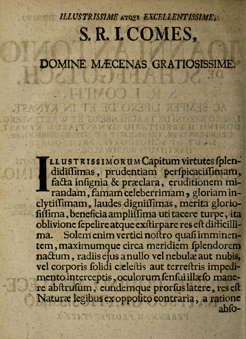 S.R.L COMES, DOMINE MYCENAS GRATIOSISSIME. Illustrissi mo r u m Capitum virtutes fplen- didiflimas, prudentiam perlpicaciffimam, fada infignia & praeclara* eruditionem mi¬ randam , famam celeberrimam * gloriam in- clytilTimam, laudes dignilTimas, merita glorio- fiflima, beneficia ampliflima uti tacere turpe, ita oblivione fcpelire atque exftirpare res elt difficilli¬ ma. Solem enim vertici noftro quafi imminen¬ tem, maximumque circa meridiem lplendorem na£tum, radiis ejus a nullo vel nebulae aut nubis, vel corporis folidi cadeffis aut terreftris impedi¬ mento interceptis , oculorum fenfui illaefo mane¬ re abftrufum, cundemque prorfus latere, res eft Naturae legibus ex oppolito contraria, a ratione ablb-