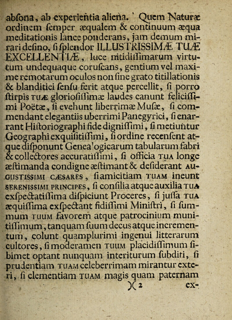 abfona, ab experientia aliena.' Quem Naturae ordinem femper aequalem & continuum aequa meditationis lance ponderans, jam demum mi¬ rari delino, fifplendor ILLUSTRISSIMAE TILE EXCELLENTIAE, luce mtidiffimarum virtu¬ tum undequaque corufcans, gentium vel maxi¬ me remotarum oculos non fine grato titillationis & blandidei fenlu ferit atque percellit, fi porro ftirpis nue gloriofiffimae laudes canunt feliciffi— mi Poetae, fi evehunt liberrimaeMufae, fi com¬ mendant elegantiis uberrimi Panegyrici, fi enar¬ rant Hiftoriographi fidedignififimi, 11 metiuntur Geographiexquilitiffimi, fi ordine recenfent at¬ que difponunt Genea'ogicarum tabularum fabri & colledores accuratillimi, fi officia tua longe aeftimanda condigne aeftimant & defiderant au¬ gustissimi C/Esares, fi amicitiam tuam ineunt serenissimi principes, fi confilia atque auxilia tua exfpe&atiffima difpiciunt Proceres, fi juffa tua aequiffima exfpedant fidiffimi Miniftri, fi fum- mum tuum favorem atque patrocinium muni- tifllmum, tanquam fuum decus atque incremen¬ tum, colunt quamplurimi ingenui litterarum cultores, fi moderamen tuum placidiffimum fi- bimet optant nunquam interiturum fubditi, fi prudentiam tuam celeberrimam mirantur exte¬ ri, fi clementiam tuam magis quam paternam x» ex-