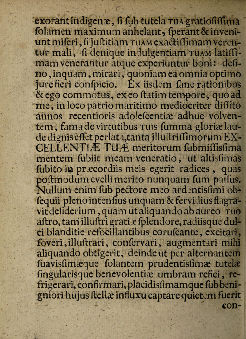 exorant Indigenae, fi fub tutela tua gratiofiflima folamen maximum anhelant, (perant&inveni¬ unt miferi, fi ju (Tritiam tuam exa&iffimam veren¬ tur mali, fi denique indulgentiam tuam latiffi- mam venerantur atque experiuntur boni: defi- no, inquam, mirari, quoniam ea omnia optimo jure fieri confpicio. Ex iisdem (ane rationibus &ego commotus, exeo ftatim tempore, quoad me, in loco patrio maritimo mediocriter aiiTito annos recentioris adolefcentiae adhuc volven¬ tem, fama de virtutibus tuis fumma gloriae lau¬ de dignis e(Fetperlata,tanta illuftriiTimorum EX- CELLENTldi TlLdi meritorum fubmiffisfima mentem fubiit meam veneratio, ut altisfimas fubito in praecordiis meis egerit radices , quas poftmodum evelli merito nunquam fum palfus. Nullum enim fub pedore meo ardentisfimi ob- fequii pleno intenfius unquam & fervidius flagra¬ vit defiderium, quam ut aliquando ab aureo tuo aftro, tam illuftri grati e fplendore, radiisque dul¬ ci blanditie refocillantibus corufcante, excitari, foveri, illuftrari, confervari, augmentari mihi aliquando obtigerit, deinde ut per alternantem fuavisfimaeque folantem prudentisfimae tutelae fingularisque benevolentiae umbram refici, re¬ frigerari, confirmari,placidisfimamque fubbeni- gniori hujus ftellae influxu captare quietem fuerit - ' con-