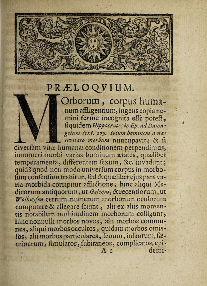 PRJELOQTIUM. Orborum, corpus huma¬ num affligentium, ingens copia ne¬ mini fer me incognita effle poteft, ^Sk/ fiS ficjuidem Hippocrates in Ep. adDam/t' ’§» H geturtt texi, zjg, totum hominem a na,- 1- * JL livit at e morbum nuncupavit; & fi diverfam vita; humana: conditionem perpendimus, innumeri morbi varias hominum aetates, quaelibet temperamenta, differentem fexum, 5cc. invadunt » quid?quod non modo univerfum corpus in morbo- fum confenfum trahitur , fed & quaelibet ejus pars va¬ ria morbida corripitur afflictione, hinc aliqui Me¬ dicorum antiquorum, ut Galenus, & recentiorum, ut Wolhuyfm certum numerum morborum oculorum computare & allegare fciunt, alii ex aliis momen¬ tis notabilem multitudinem morborum colligunt» hinc nonnulli morbos novos, alii morbos commu¬ nes, aliqui morbos occultos, quidam morbos omis- fos, alii morbos particulares, fenum, infanrum, fe¬ minarum, ffmulatos, fubitaneos, complicatos, epi*