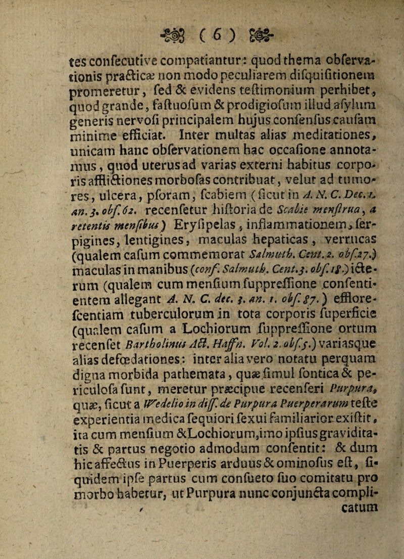 tes confecutive compatiantur^ quod thema obferva- tionis praftica; non modo peculiarem difquifitionera promeretur, fed & evidens teftimonium perhibet,, quod grande, faftuofum&prodigiofiun iliudafyhira generis nervofi principalem hujus confenfus caitfam minime efficiat. Inter multas alias meditationes, unicam hanc obfervationem hac occaiione annota¬ mus , quod uterus ad varias externi habitus corpo¬ ris affliftionesmorbofascontribuat, velur ad tumo¬ res , ulcera, pforam, fcabieni (ficut in A. N. C.Dee.i. m. 3. obfjz. recenfetur hiftoria de Scabit menflrua, a retentis menftbus) Eryfipelas , inflammationem., fer- pigines, lentigines, maculas hepaticas , verrucas (qualem cafum commemorat Salmuth. Ccnt.z. obf.zj.) maculas in manibus {conf. Salmuth. Cent.j. obfif.) icte¬ rum (qualem cummenfiurn fuppreffione .confenti- entem allegant A. N. C. dtc. i. an. 1. obf.g7.) efflore- fcentiam tuberculorum in tota corporis fuperficie (qualem cafum a Lochiorum fuppreffione ortum recenfet Bartholinus Abi. Hajfn. Vol, z. olf.j.) variasque alias defcedationes,: inter aiia vero notatu perquam digna morbida pathemata, qusefimul fonticaSc pe- riculofafunt, meretur prscipue recenferi Purpura, quae, ficut a Wedelio in dijf. de Purpura Puerperarum tefte experientia medica fequiori fexui familiarior, exiftit, ita cum menfium &Lochiorum,imo ipfiusgravidita¬ tis & partus negotio admodum confentit: & dum hicaffe&us inPuerperis arduus Scominofus eft, fi* quidem ipfe partus cum confueto fuo comitatu pro morbo habetur, ut Purpura nunc conjuncta compli- - catum