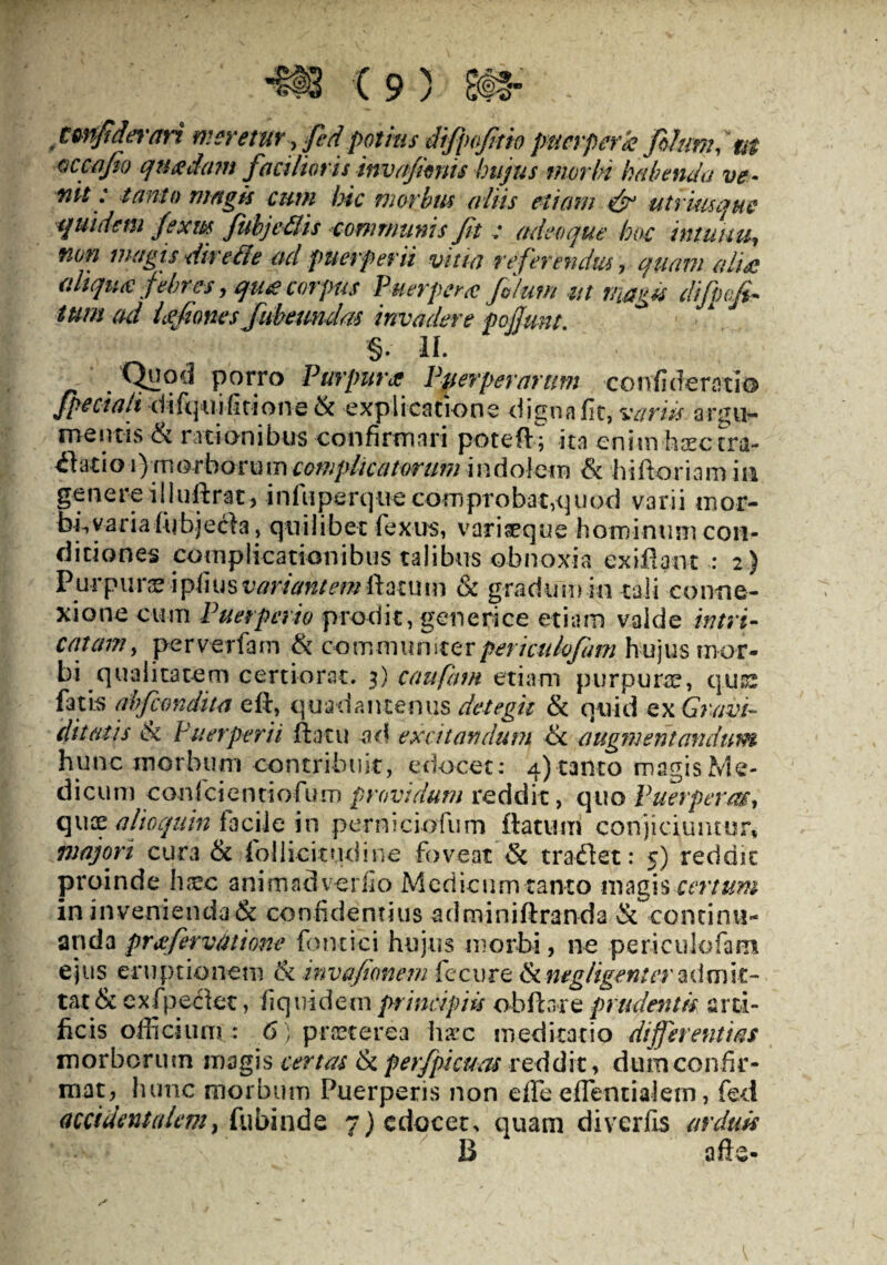 twffidwan meretur, fed potius difpofiio puerpera filum, at occa fi) quadam facilioris invafinis hujus morbi habenda ve¬ nit: tanto magis cum hic morbus aliis etiam & utrimque quidem fixm fubjedis conmmms Jit : adeo que hoc intuitu, non magis divelle ad puerperii vitia referendus, quam aliee aliqua febres, qu<e corpus Puerpera filum ut magis difpofi tum ad Lotiones Jubemdas invadere pojjunt §. II. Qyod porro Pmfura Puerperarum confiderntio Jpeciah difquifitione& explicatione digna fit, variis argu¬ mentis & rationibus confirmari poteft; ita enim hsectra~ £1atio i) m orbor u m complicatorum indolem & hifitoriam in genere iliuftrat, infuperque comprobat,quod varii mor- bbyaria fubjecia, quilibet fexus, vari seque hominum con¬ diciones complicationibus talibus obnoxia exiilant : 2) Purpurae variant em Ratum & gradum in tali conne¬ xione cum Puerperio prodit, generi ce etiam valde intri¬ catam, pe rv effiam & communiter pericuhfim hujus mor¬ bi qualitatem certiorat. 3) caufatn etiam purpurae, quss fatis ahfcondita eft, quadamtenus detegit & quid ex Gravi¬ ditatis tk Puerperii flatu ad excitandum 6c augmentmdum hunc morbum contribuit, edocet: 4) tanto magis Me¬ dicum conici e ntiofum providum reddit, quo Puerperae, quae alioquin facile in perniciofum flatum conjiciuntur, majori cura & fiollicitudine foveat & tradiet: 5) reddit proinde haec ani m ad ver fio Medicum tanto magis certum in invenienda & confidentius adminiflranda & continu¬ anda prxfevvtitione fontici hujus morbi, ne periculofam ejus eruptionem & invafimem fecure & negligenter admit¬ tat & exfipeclet, fiquidem principiis obliare prudentis arti¬ ficis officium : 6) praeterea hax meditatio differentias morborum magis certas & per/picuas reddit, dum confir¬ mat,^ hunc morbum Puerperis non effe efTentialern, foci accidentalem, fubinde 7) edocet^ quam diverfis arduis B a fle-