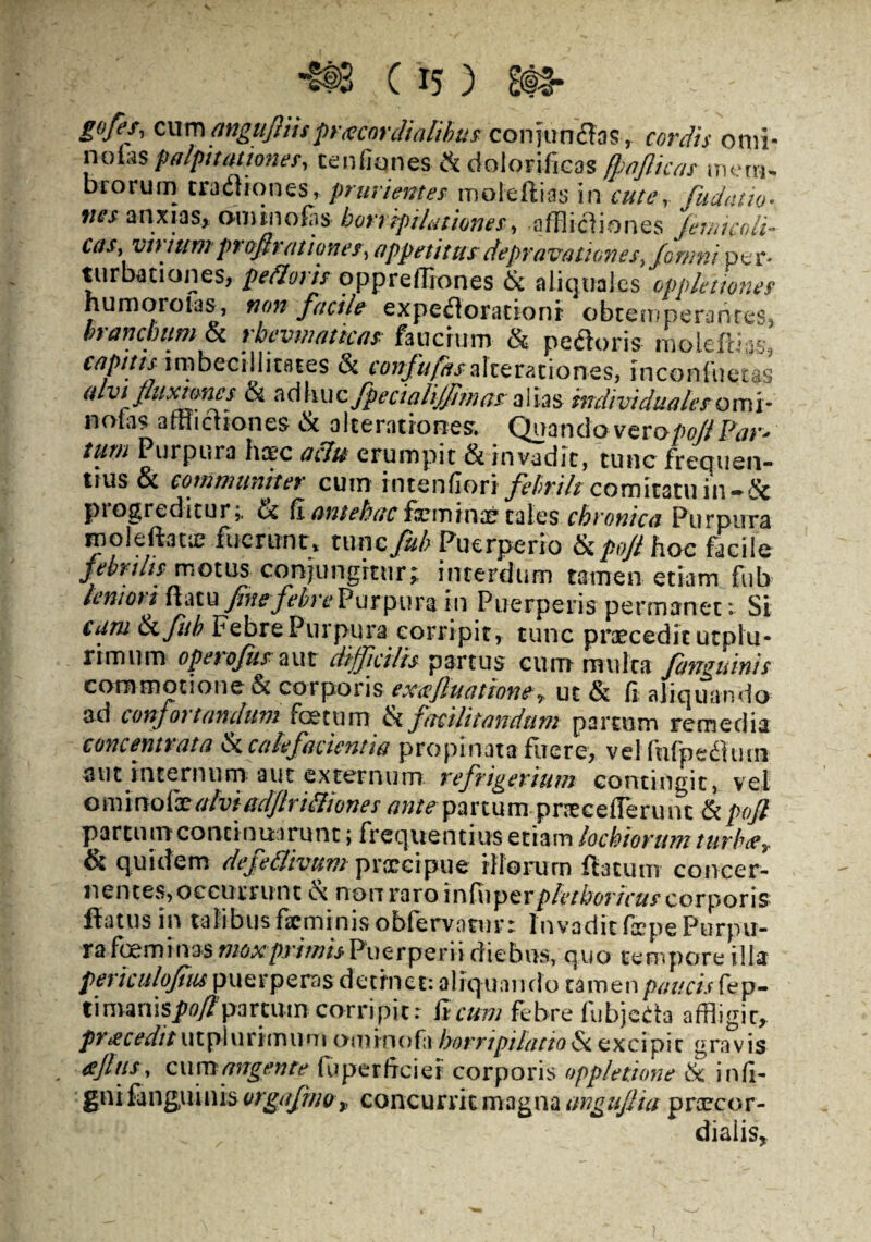 gofes, cum angujTiupr<ecordialibus conjtm&as, cordis orni- nolas palpitatione?, ce udones Sdolorificos ffaflica? mem¬ brorum traflionesr prurientes moteftias in cuter Cudam• anxias, ominofas horripilatione?, afflictiones femtcoli- vinum pvofiratianes, appetitus depravationes, fomni per* turbationes, pedori? opprefflones & aliquales opplettone? humor olas, non facile expeflorationr obtemperantes, btanchumSc rhevinattca? faucium & pectoris moleftias, capitis^ imbecillitates & confufas alce ratio nes, inconfuetas alvi fluxiones & adhuc fpecialiJJIm asalias mdividualeromi- nodis afflictiones fic a Iterationes. Quandoveropoffl Par* tum Purpura hapc aclu erumpit & invadit, tunc frecjuen- tius& communiter cum rntenfion febrilt comitatu in-& pi egreditur; fic (I antehac femina? cales chronica Purpura inoleftatie fuerunt, tunc fub Puerperio ficpoji hoc facile febrili? motus conjungitur; interdum tamen etiam fub lenioti flatu fine febre Purpura in Puerperis permanet: Si cum tkfub Febre Purpura corripit, tunc praecedit utpiu- rimum ope tofus aut difficilis partus cum multa fartguinis commotione & corporis exa fiuatione-7 uc fic d aliquando ad confor tandum foetum fic ftcilitandtim partum remedia concennata fic calefacienti a propinata fiie re, vel ftifpefiluui aut internum aut externum refrigerium contingit, vel c m molae alvi adftrifiiones ante partum pnecefleruifc & pofl partu m conti nuarunt; frequentius etiam lochiorum turba* & quidem defettivumpraecipue iliorum ftacum concer¬ nentes, occurrunt cc non raro infuperpletboricu? corporis flatus in talibus firminisobfervotur» Invadit depe Purpu¬ ra feminas mox primis Puerperii diebus, quo tempore illa pertculofius puerperas detinet: aliq uando tamen paucis fep- Vnunispofiparcum corripit: Reum febre fubjeda affligit, proceditutpiurimum ominodi horripilatio excipit gravis afltts, cu m angente fu per dei e i corporis opplettone fic ind- gni fanguinis orgafmor* concurrit magna imgufiia prarcor- diaiis.