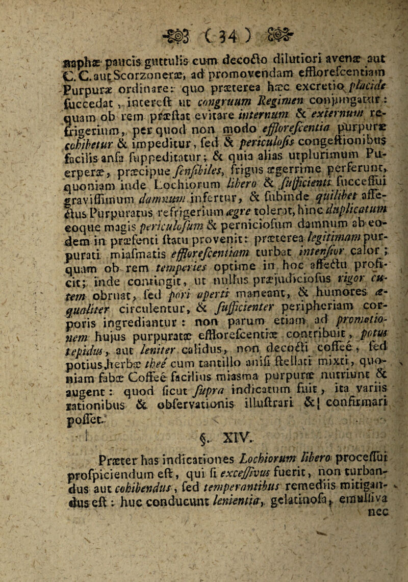 ©aphas paucis giutulia cum decofto dilutiori avenae aut CC.au^ScorzDnerae, ad promovendam efflorefcentiam 'Purpura ordinare; quo praeterea haec excretiQgffycide foccedat , intereft ut congruam Regimen eoopmgaktt: quam ob rem prceftat evitare intermini & externum re¬ frigerium, per quod non modo efflorefeentia purpurae cohibetur & impeditur, fed & periculojis congeftiombo$ facilis anfa fnppeditaturr & quia alias utplurimum Pu¬ erpera, praecipue finfaUes* frigus acerrime perferunt,, quoniam inde Lochiorum libera 8l ftifficienti iuccemxi «rraviffimum damnum in fertur, & fubinde quilibet a fle¬ xius Purpuratus refrigerium aegre tolerat, hinc duplicatum coque magis periculofum & perniciofum damnum ab eo- dem in prifenti flatu provenit:: praeterea legitimam pur¬ purati miafmatis efflor efientiam turbat intenjivr calor; quam ob rem temperies optime in hoc affedlti profi¬ cit; inde contingit, ut nulhis pr^judiciofus rigor cu¬ tem obruat, fed pori aperti maneant, & humores <*- qualiter circulentur, & fujflcienter peripheriam cor¬ poris ingrediantur : non parum etiam ad pronwtm- nenr huius purpuratae efflorefcencrce contribuit, potus tepidus > aut leniter calidus, non dectxfli coflee , fed potiusjterbr thee cum tantillo anifi fteliaci mixti, quo¬ niam fabee Coffe e facilius miasm a purpurae nutriunt 6c augent: quod ficus jupra indicatum: fuit, ita variis rationibus & obfervationis illuftrarl &j confirmari Prster has indicationes Lochiorum libem proce flui profpiciendum efl, qui fi exceffivm fuerit, non turban¬ dus aut cohibendus^ fed temperantibus remediis mitigan¬ dus efl; huc conducunt lenientia y gclatinofa*. emuliiva nec