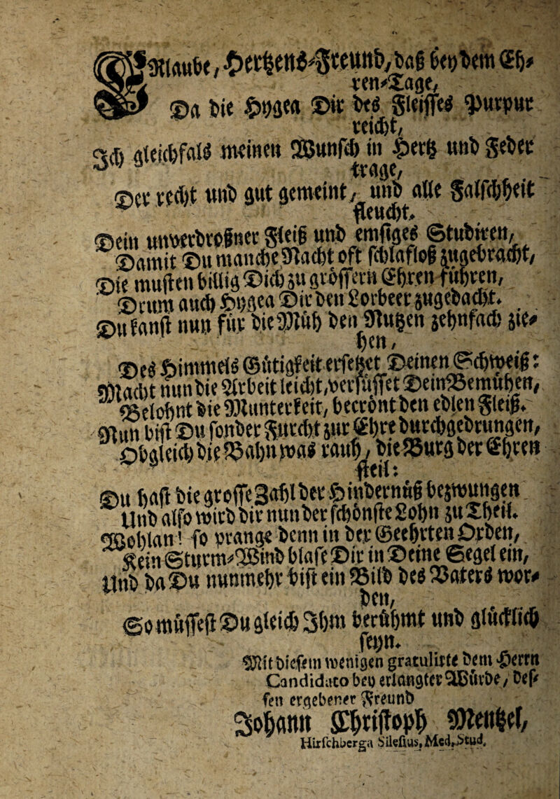 \?mu&e , ■MettS^temtivbag fatim®}* “ ven^age, ©a bie ©i* be$ gleifftf ^>wcpwp SP^ .s wiajt gtejc&falS meinen SBunfd) in £er& unb gebet ©cl* vcdjt unb gut gcmcint, uub^atte svm tmwbttfnee SWf unb <m%ei ©tubitm ©amit ©u mancbeSftacfet oft fcl>l(iflo§ juget» nvd)t/ ©ie mwjten billig ©id) 5« grofTem @&r.en tubeen, ©cum aucb fcngea ©u-bett Sorbcec jugebant, ©tf« nu? mw ©eg ftimmeiS ©ittigf eit erfefect©eine n©c&tt$6: mam nunbie Sftbeit Iti^t^erfaffet^eugScmuben, JJWobntbicSKuntecfeit, beccontben eblen gletg* mun bili ©u fonbet gu«bt jur «tat burdjgebrungen, Obgleid) bif^aijn m$ mtf, toe t&m ber Gbten ©u ftaft fete gtoffe Saljlbet' & inbevnup bejwuiigett Unbalfo wirb bie nunber fdjbnfte Sobn SuX&ftf. «JBeblan'. fo pvange bcnn in bet ©et&tten Debeit, ©turmxOBinb blafe ©ic in ©fine ©egel em, llnb ba©u uunmebv bift ein 95ilb be$ ©ateriJ roor* ben, jerfibmt unb glucWi<& f«)n. ?^it bicfem wenigen gratulif t< Dem >p«rn Candidato bc« eclangtecSLBiivbt/ Dtp fen crcjebeR« ftreutiD So^ann SC^tijlo^ $Mef, Hiifchberea iilefltts. Mcd^tud,