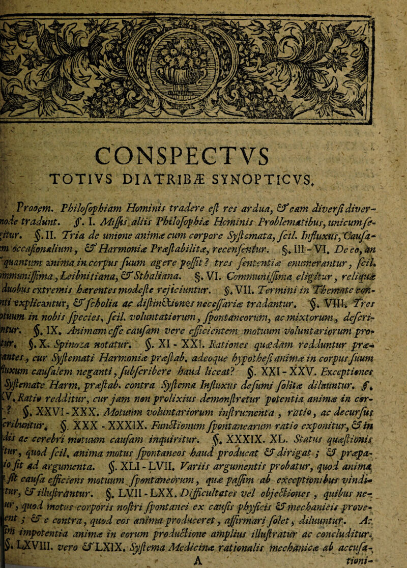 |. A CONSPECTVS TOTiVS DIATRIBjI SYNOPTICvg, ; Vrooem. Philofiphiam Hominis tradere e fi res ardua> eam cUvcrfidiver- node tradunt. jf. I. Miffis aliis Philofephia Heminis Problematibus} unicumfer* jtur, $.11. Tria de unione anima cum corpore Syficmata, fciL Influxus, Gaufa» 'm occafionalium, & Harmonia Praflabilitay recenfentur. §* III - VI. T>eeo} kn '‘quantum znima in corpus fuum agere pojfit ? tres fententia enumerantur. fciL mmmiijflmayLeibnitianay&Sthaliana* §. VI. Cemmunijjima eligitur, reliqua duobus extremis harentesmodejle rejiciuntur. §> VII. Termini in Themate con- nti -explicantur, £fTfcholia ac difiinPkion&s neceffaria tradantur, $♦ 'Vfe Tres otuum in nobis [pedes, fciL voluntati erum, [fontaneorum, ac mixtorum, deferir ntur* IX* Animam cjfe caufam vere ejjicientem motuum voluntariarum pro* tur. §. X. Spinoza notatur, §. XI - XXI. Rationes qucedam redduntur pra* antes i cur Syfiemati Harmonia prafiab, adeoque hypolhefi anima in corpus fuum ^uxum ccmfalem neganti ,fubfcribere haud liceat? $. XXI-XXV. Exceptiones Syfiemate Harm, prafiab. contra Syfiema Influxus defkmi foHta diluuntur, jf* W* Ratio redditur, cur jam non prolixius demonftretur potentia anima in cor- ' • §, XXVI-XXX. Motuum voluntariorum inftrumenta , ratio, ac decurfus. cribuntur< $ XXX - XXXIX. Functionum fpontanearum, ratio exponitur, & in dis qe cerebri motuum caufam inqiiiritur. §, XXXIX. XL. Status quajlionis. 'tur, quod fciL anima motus [fontaneos haud producat dirigat ; o? prapa- io fit ad argumenta. $. XLI - LV1I. Variis argumentis probatur, quod anima 1 fit caufz efficiens motuum [fontaneorum, qua paffini ab exceptionibus vindi* tur, &T illufirantur. §. LVII - LXX. Difficidtates vel objectiones , quibus ne- Hr y quod motus corporis noftri fpontanei ex caufis phy ficis cJ mechanicis pr&ve* ent ; UT e contra, quod eos anima produceret, affirmari [olet y diluuntur. Ac. ini impotentia anima in eorum productione amplius illufiratur ac concluditur i iavm. vero cfLXIX. Syfiema Medicina rationalis mechanica ab accu[q- ; * A - rfeni-