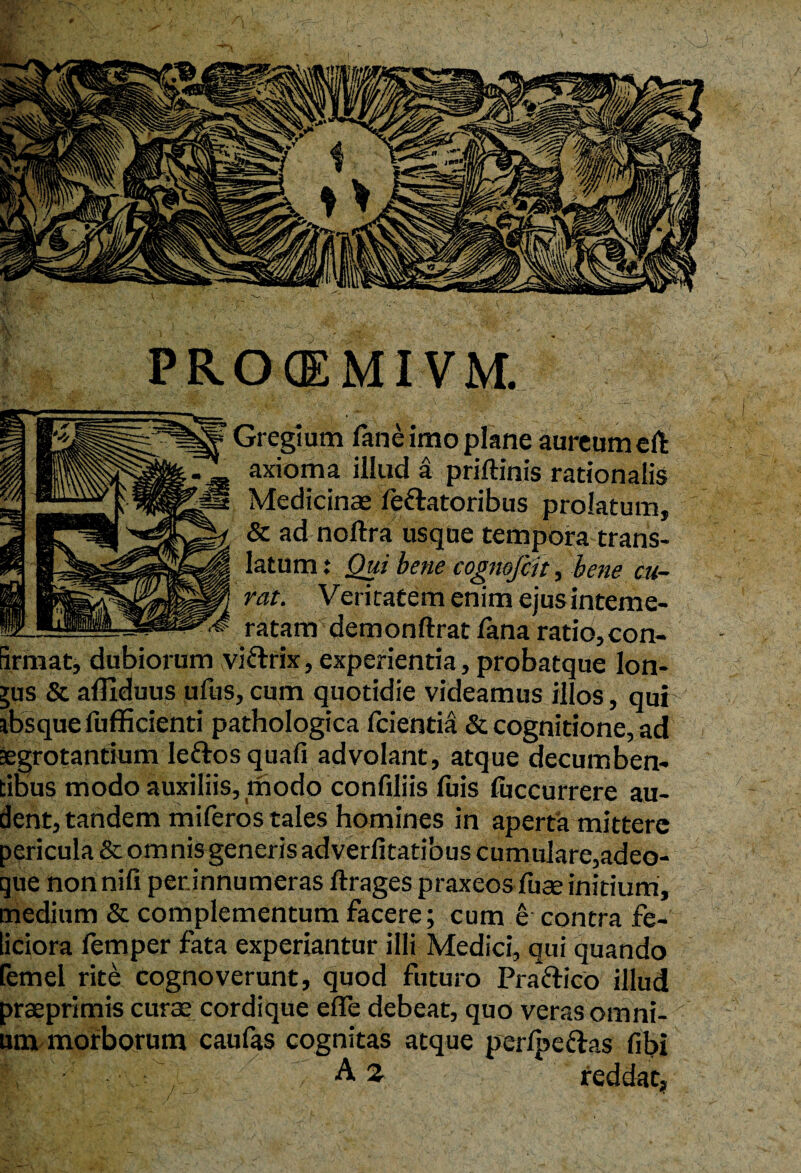 PROCEMIVM. Gregi um fane imo plane aureum eft axioma illud a priftinis rationalis Medicinae fefratoribus prolatum, & ad noftra usque tempora trans¬ latum : Qui bene cognofeit, bene cu¬ rat. Veritatem enim ejusinteme- ratam demonftrat fana ratio,con- irmat, dubiorum vifrrix, experientia, probatque lon- jus & affiduus ufus, cum quotidie videamus illos, qui absque liifficienti pathologica fcientia & cognitione, ad aegrotantium lefros quali advolant, atque decumben¬ tibus modo auxiliis, modo confiliis luis luccurrere au¬ dent, tandem miferos tales homines in aperta mittere pericula &omnisgeneris adverfitatibus cumulare,adeo- que non nili perinnumeras ftrages praxeos luse initium, medium & complementum facere; cum e contra fe¬ liciora femper fata experiantur illi Medici, qui quando femel rite cognoverunt, quod futuro Pra frico illud prseprimis curse cordique efle debeat, quo veras omni¬ um morborum caufas cognitas atque perlpefras libi f\ A 2 reddat,