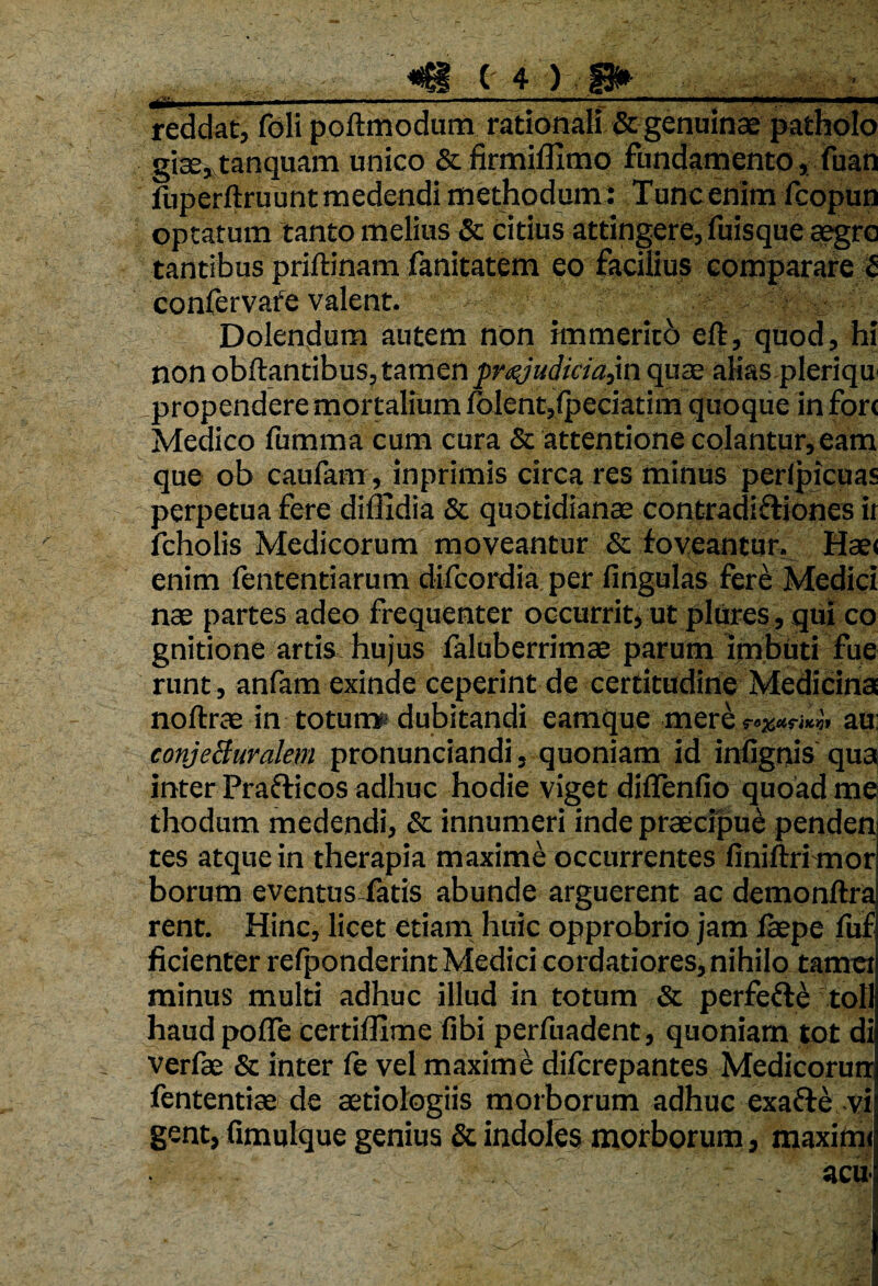 ' • -------—I»in .mm.m reddat, foli poftmodum rationali & genuinae patholo giae, tanquam unico & firmiffimo fundamento, fuan fuperftruunt medendi methodum : Tunc enim fcopun optatum tanto melius & citius attingere, fuisque aegre tantibus priftinam fanitatem eo facilius comparare 5 confervafe valent. Dolendum autem non immerith eft, quod, hi non obftantibus, tamen pr^judiciajn quae aMas pleriqu propendere mortalium iolentjfpeciatim quoque in fori Medico fumma cum cura & attentione colantur, eam que ob caufam, inprimis circa res minus perlpicuas perpetua fere diffidia & quotidianae contradictiones it fcholis Medicorum moveantur & foveantur, Hae< enim fententiarum difeordia per firtgulas fere Medici nae partes adeo frequenter occurrit, ut plures, qui co gnitione artis hujus faluberrimae parum imbuti fue runt, anfam exinde ceperint de certitudine Medicina noftrae in totum* dubitandi earaque mere^an au conjeBuralem pronunciandi, quoniam id infignis qua inter Prafticos adhuc hodie viget diflenfio quoad me thodum medendi, & innumeri inde praecipui penden tes atque in therapia maxime occurrentes finiftri mor borum eventus fatis abunde arguerent ac demonftra rent. Hinc, licet etiam huic opprobrio jam faepe fuf fidenter refponderint Medici cordatiores, nihilo tamet minus multi adhuc illud in totum & perfefte toll haud poffe certiffime fibi perfuadent, quoniam tot di verfae & inter fe vel maxime diferepantes Medicorurr fententiae de aetiologiis morborum adhuc exafte vi gent, fimulque genius & indoles morborum, maximi