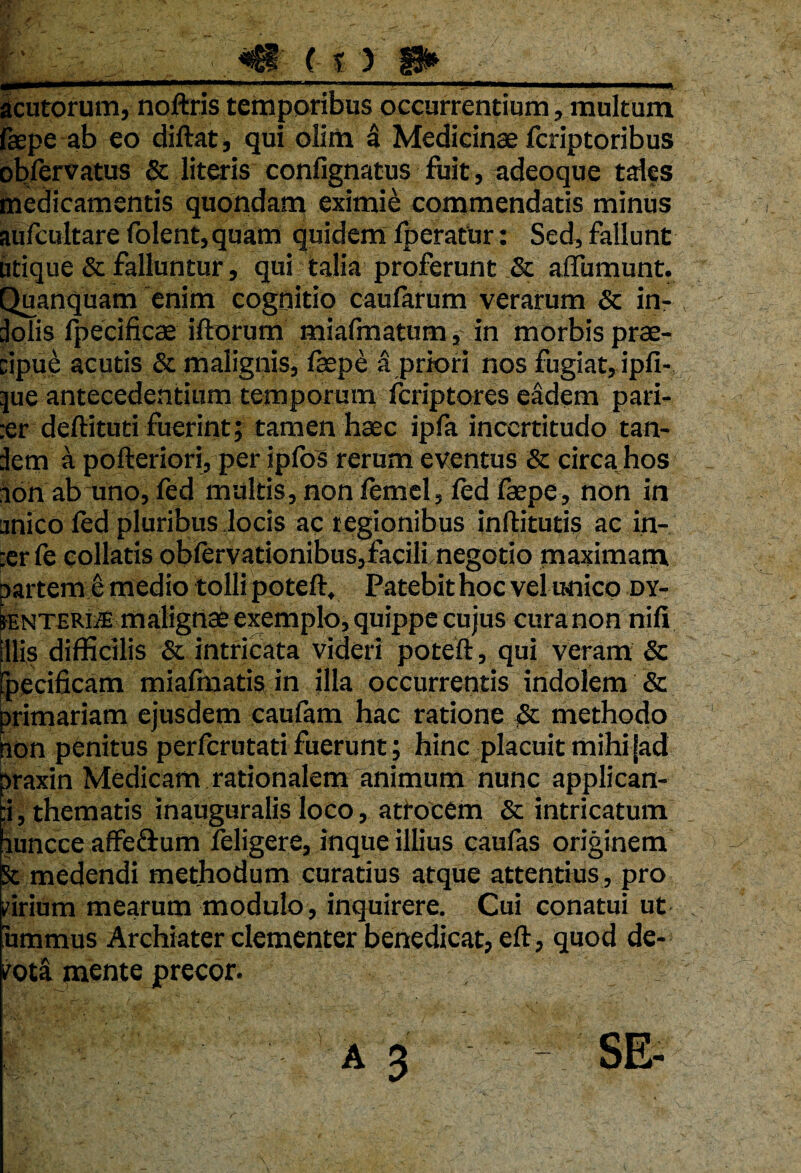 ' \ i V J acutorum, noftris temporibus occurrentium, multum faepeab eo diftat, qui olim a Medicinae fcriptoribus oblervatus & literis confignatus fuit, adeoque tales medicamentis quondam eximie commendatis minus aufcultare folent, quam quidem Iperatur: Sed, fallunt utique & falluntur, qui talia proferunt & affumunt. Quanquam enim cognitio caularum verarum & in- dolis fpecificae illorum miafmatum, in morbis prae¬ cipue acutis & malignis, fsepe a priori nos fugiat, ipfi- jue antecedentium temporum fcriptores eadem pari- :er deftituti fuerint; tamen haec ipfa incertitudo tan- Jem a pofteriori, per ipfos rerum eventus & circa hos non ab uno, led multis, non lemel, led faepe, non in unico led pluribus locis ac r egionibus inftitutis ac in- :erfe collatis oblervationibus,facili negotio maximam partem e medio tolli poteft, Patebit hoc vel unico dy¬ senteria malignae exemplo, quippe cujus curanon nili Illis difficilis & intricata videri poteft, qui veram & ipecificam miafmatis in jlla occurrentis indolem & primariam ejusdem caufam hac ratione & methodo non penitus perfcrutati fuerunt; hinc placuit mihi jad praxin Medicam rationalem animum nunc applican- :i, thematis inauguralis loco, atrocem & intricatum ;iuncce affeflum feligere, inque illius caufas originem St medendi methodum curatius atque attentius, pro cirium mearum modulo, inquirere. Cui conatui ut 'ummus Archiater clementer benedicat, eft, quod de¬ mota mente precor.