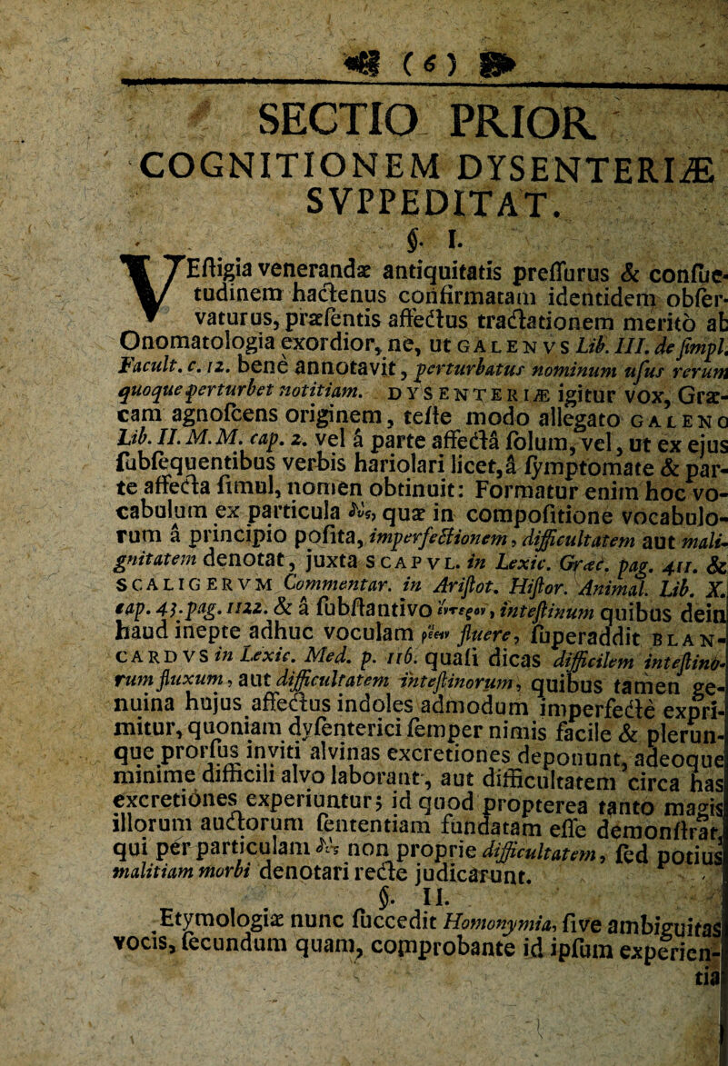 (O g» SECTIO PRIOR COGNITIONEM DYSENTERIAE V Effigia venerandae antiquitatis preflurus & confue- tudinem hactenus confirmatam identidem obfer- vaturus, pradentis aftedtus tradatiohem merito at Onomatologiaexordior,ne, ucgalenvsLib.III.defimpl. tacuit, c.iz. Dene annotavit, perturbatur Hominum ufus rerum quoque perturbet notitiam, dyse n teri jf, igitur VOX, Gra:- cam agnofcens originem, tefle modo allegato galeno Lib. II. M.M.cap. z. vel 4 parte affeda folum, vel, ut ex ejus fubfequentibus verhis hariolari licet,a fymptomate & par* te affeda ftmul, nomen obtinuit: Formatur enim hoc vo¬ cabulum ex particula Ut, quae in compofitione vocabulo¬ rum a principio ppfita, imperfebiionem> difficultatem aut mali¬ gnitatem denotat, juxta scapvl.!b Lexic. Gr*c. pag. 411. & SCAUGERvm. Commentar. in Arifiot. Hijlor. Animal. Lib. X. tap. 41-ptg. uzz. & a fubftantivo iWffo», inteftinum quibus dein haud inepte adhuc voculam fluere, fuperaddit blan- CARD VS in Lexic. Med. p. 116. quali dicas difficilem inteflino* rum fluxum, aut difficultatem ihtefiimrum, quibus tamen ge¬ nuina hujus affedus indoles admodum imperfedte expri¬ mitur, quoniam dvfenterici femper nimis facile & plerun- que prorfus inviti alvinas excretiones deponunt, adeoque minime difficili alvo laborant , aut difficultatem circa has excretiones experiuntur; id quod propterea tanto magis illorum audtorum fententiam fundatam efle demonftrat qui per particulam AV non1 proprie difficultatem, fed potius malitiam morbi denotari redte judicarunt. §. II. i-i-i Etymologia nunc fuccedit Homonymia, five ambiguitas vocis, fecundum quam, copiprobante id ipfum experien-i