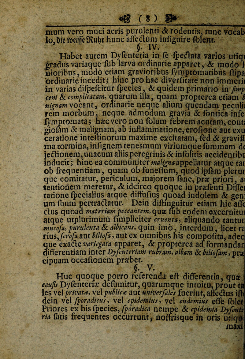 -a . - •• - —-————' . Inum vero muci acris purulenti & rodentis, tunc vocab lo30te »eiflefRul)t hunc affednm infigaire.ibleiic:'1-' Habet autem Dyfenteria in fe (pedata varios utiqi gradus variaque fub larva ordinarie apparet, & modo 1 nioribuS, modo etiam gravioribus fymptomatibus ftipa ordinarie incedit? hinc pro hac diyerfitate non immerii in varias difpefcitur (pecies , & quidem primario in fmp ceni & complicatam, quarum illa, quam propterea etiam b nignam vocant, ordinarie neque alium quendam peculii rem morbum, neque admodum gravia & (bntica infe (ymptornata \ haec vero non folum febrem acutam, conti giofam & malignam, ab inflammatione, erofiope aut exu ceratione inteffinorum maxime excitatam, (ed & gravifl ma tormina,infignem tenesmum viriumque fummam d< jedionem,unacum aliis peregrinis & infolitis accidentibt inducit; hinc ea communiter malignaappellatur atque tar ob frequentiam , quam ob funeflum, quodipftm plerur que comitatur, periculum, majorem (ane,prae priori, ai tentionem meretur, & idcirco quoque in praetenti Diffei tatione (pedalius atque diffufius quoad indolem & geni um fuum pertrahatur. Dein diflinguitur etiam hic afft dus quoaa materiam peccantem, quae fub eodem excernitui atque utplurimum fimpliciter cruenta,. aliquando tantur ntucofa,purulenta & albicans, quin imo, interdum, licet ra xius^ferofamt hiliofa,mt ex omnibus his compofita, adeo que exa&evariegata apparet, & propterea ad formandae differentiam inter JPyfenteriam rubram, albam Sc biUofam, pra cipuam occafionem praebet. - ; k j ' §. V. Huc quoque porro referenda eft differentia, quae caufu Dyfenteriae defumitur, quarumque intuitu, prout ta les vel jprivata, vel publica aut univerfales fuerint, affedus ifli dein vel fporadicur, vel epidemius, vel endemius effe folet Priores ex his (pecies, fporadica nempe & epidemia Dyfente ria fatis frequentes occurrunt, noftrisque in oris utiqm maxi