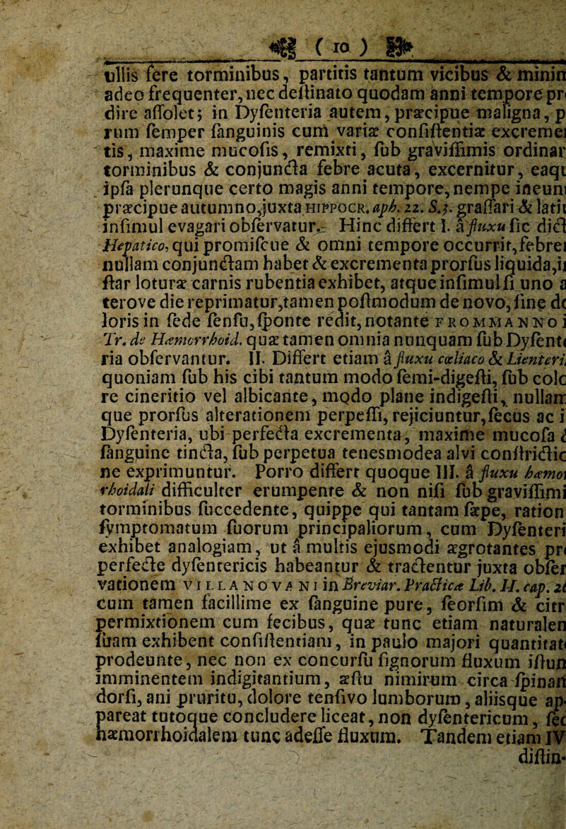 - ullis tere torminibus, partitis tantum vicibus & minin  adeo frequenter, nec delHnato quodam anni tempore pr dire affolet; in Dyfenteria autem, praecipue maiigna, p rum femper fanguinis cum varis confidentis excremei • tis, maxime mucofis, remixti , fub graviffirnis ordinar torminibus & conjunda febre acuta, excernitur, eaqi ipfa plerunque certo magis anni tempore, nempe ineuni prscipue autumno,juxta hippocr4^. 22. S.f. grafiari & latii infimul evagari obfervatur^ Hinc differt I. ^ fluxu frc dici Hepatico, qui promifcue & omni tempore occurrit,febrei nullam conjundam habet & excrementa prorfus liquida,ij ftar loturs carnis rubentia exhibet, atque infimul fi uno a terove die reprimatur,tamen poffmodum de novo, fine d< loris in fede fenfu,fponte redit,notante frommanno i Tr. de Hamcrrhoid. quae tamen omnia nunquam fub Dyfent* ria obfervantur. II. Differt etiam a fluxu coeliaco Lient eri quoniam fub his cibi tantum modo femi-digefti, fub colc re cineritio vel albicante, mqdo plane indigefli, nullam que prorfus alterationem perpeffi, rejiciuntur,fecus ac i Dyfenteria, ubi perfeda excrementa, maxime mucofa i (anguine tinda, fub perpetua tenesmodea alvi conffridic ne exprimuntur. Porro differt quoque III. a fluxu h«mo\ r/mdali difficulter erumpente & non nifi fub graviffimi torminibus fuccedente, quippe qui tantam faepe, ration (ymptomatum fluorum principaliorum, cum Dyfenteri exhibet analogiam , ut a multis ejusmodi aegrotantes pn perfede dyfentericis habeantur & tradentur juxta obfer vationem v 1 t l a n o v a n i in Bnviar. Prafiic* Lib. II. cap. z( cum tamen facillime ex (anguine pure, feorfim & chr permixtionem cum fecibus, quae tunc etiam naturalen (iiam exhibent confidentiam, in paulo majori quantitati prodeunte, nec non ex concurfu fignorum fluxum iflun imminentem indigitantium, aeftu nimirum circa (pinan dorfi, ani pruritu, dolore tenfivo lumborum, aliisque ap¬ pareat tutoque concludere liceat, non dyfentericum, (ec hsmonhoidalem tunc adefle fluxum. Tandem etiam IV 'fi: diflin- i
