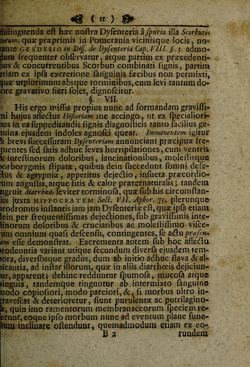 «■ r- ln—IM——I—!!■)■ ■■«■IU ■ili I .* ■ — '■ »■ «l ** »■■■»11 II dirtinguenda eft haec nodra Dyfenteria a [f uria illa ScorbutU :orum7 quaepraeprimis in Pomerania-vicinisque locis, no¬ tante GERDESio in Dijf. de Dyfenteria Caf. VIII §. admo- lum frequenter obfervatur, atque partim ex prarcedenti- >us & concurrentibus Scorbuti combinati fignis, partim etiam ex ipft.excretione ianguinis facibus non permixti, guar utplurimum absque torminibus, cum levi tantum do- ore gravativo fieri folet, dignofcitur. fc ^ ; §: m His ergo midis propius nunc ad formandam gravidi¬ ni hujus affe&us Hifioriam me accingo, ut ex fpecialiori- >us in ea fuppeditandis fignis diagnodicis tanto facilius ge¬ mina ejusdem indoles agnofci queat. Imminentem igitur k brevi fuoceduram Dyfenteriam annunciant praecipua’ fre- juentes fed ditis adhuc leves horripilationes, cum ventris it inteftinorum doloribus, lancinationibus, moledisque Torborygmis flipatar, quibus dein fuccedunt fomni defe- Sus 8t agrypnia, appetitus dejetdio, infiieta praecordio- ‘um arigudia, atque fnis & calor prseternaturalis; tandem ngruit diarrhwa, leviter torminola, qua fub his circumdan- iis juxta Hippocratem SeB. VII. Apbor. plerunque Prodromusinflantis jam jam Dyfenteria ed, qux ipfa etiam Sein per frequentidimas dejetftiones, fub gravidimis in te¬ linorum doloribus & cruciatibus ac moledidimo vifce- um omnium quafi defcenfu, contingentes,ie a£tu pr^fen* itn ede demondrat. Excrementa autem fub hoc affedn irodeuntia variant utique fecundum diverla ejusdem tern¬ iora, diverfosque gradus, dum ab initio adhuc flava (^al¬ bicantia, ad indar illorum, quae in aliis diarrhoeis dejiciun- ur,apparent; dehinc redduntur fpumofa, mucofa atque linguia, tandemque tinguntur ab intermixto fanguine nodo copiofiori, modo parciori, &, fi morbus ujtro in- ;ravefcat & deterioretur, fiunt purulenta ac putrilagino- k, quin imo ramentorum membranaceorum (peciem re- erunf,eoqueipfo morbum nunc ad eventum plane fune¬ tum inclinare offendunt* quemadmodum etiam ex eo- B 2, rundem