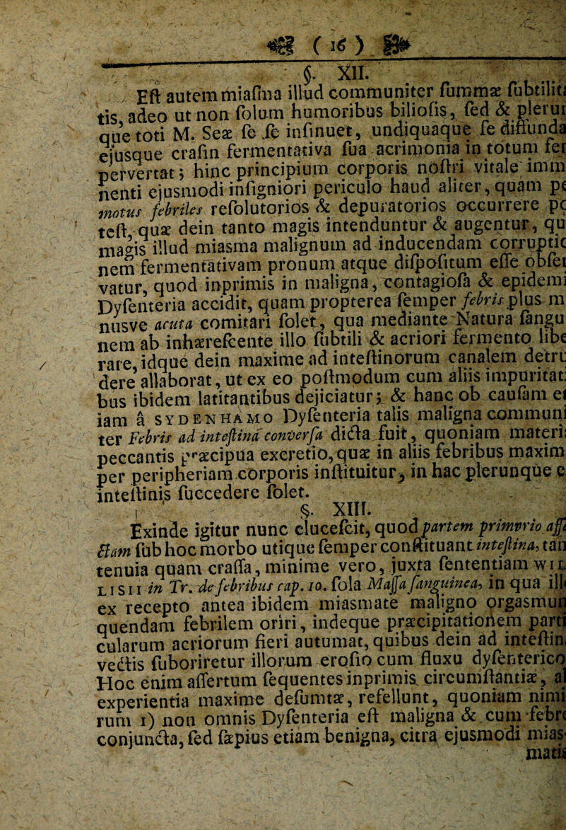 <€f ( i* ) W__ !£ §. xii. ” , . j Eft autem miafina illud communiter fiimma: fubtihtj tis adeo ut non folum humoribus biliofis, fed & plerui que toti M. Sea: fc fe infinuet, undiquaque fe diflunda eiusque crafin fermentativa fua acrimonia in totum ter pervertat; hinc principium corporis noftri vitale imm nenti ejusmodi infigniori periculo haud aliter, quam pt motui febriles refolutorios & depuratorios occurrere pc teft qus dein tanto magis intenduntur & augentur , qu mavis illud miasma malignum ad inducendam corruptic nem fermentativam pronum atque difpofuum effe obfei vatur quod inprimis in maligna, contagiofa & epidemi Dyfenteria accidit, quam propterea femper/^«j plus m nusve acuta, comitari folet, qua mediante Natura fangu nem ab inhtereicente illo fubtili & acriori fermento libe rare idque dein maxime ad inteflinoiuni canaletn detit dere allaborat, ut ex eo poflmodum cum aliis impurifat bus ibidem latitantibus dejiciatur; & hanc ob caufam ei iam a sydenhamo Dyfenteria talis maligna communi ter Febris ad inteftina coniserfa didia fuit, quoniam materi: peccantis p^cipua excretio,quae in aliis febribus maxim per peripheriam corporis inftituitur, in hac plerunque c inteilinis fucccderc folet. ' . ^ : i ' ' §• XIII. Exinde igitur nunc clucefcit, quod partem prmvrioafy Bam fab hoc morbo utique femper conftituant intejlina, tau tenuia quam craffa, minime vero, juxta fententiam wit LISh in Tr. de febribus cap. 10. fola Majfafaneuinea, itl qua ili ex recepto antea ibidem miasmate maligno orgasmuu quendam febrilem oriri, indeque praecipitationem parti cularum acriorum fieri autumat, quibus dein ad inteftin vedtis fuboriretur illorum erofto cum fluxu dyfenterico Hoc enim affertum fequentesinprimis circumflandae, al experientia maxime defumtar, refellunt, quoniam mnn rum i) non omnis Dyfenteria eft maligna & cum febri conjuncta, fed fepius etiam benigna, citra ejusmodi mias matis