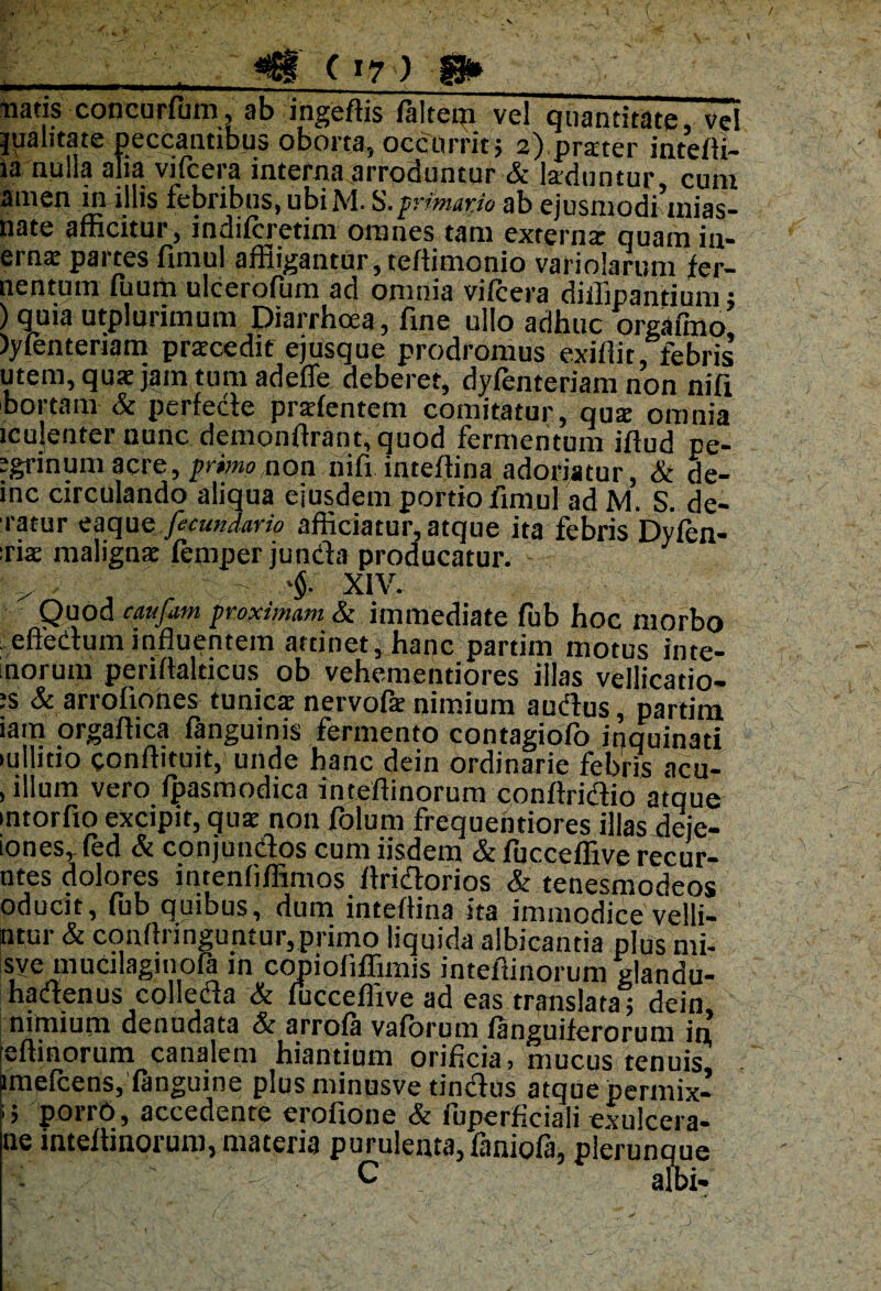 ( »7 ) S* ■natis concurfum, ab ingeftis faltem vel quantitate, vel jyalitate peccantibus oborta, occurrit; 2) prarter intefli- ia nulla alia vifcera interna arroduntur & laduntur cum amen in illis febribus, ubi M. S.primarie ab ejusmodi mias- nate afficitur, indifcretim omnes tam externa quam in- erna partes fimul affligantur, teffimonio variolarum fer- nentum fuum ulcerofum ad omnia vifcera diffipantium; ) quia utplurimum Diarrhoea, fine ullo adhuc orgafmo )yfenteriam pracedit ejusque prodromus exiliit, febris utem, qua jam tum adefle deberet, dyfenteriam non nifi bortam & perfecte pralentem comitatur, qua omnia iculenter nunc demonflrant, quod fermentum illud pe- egrinumacre, primo non nifi inteflina adoriatur, & de- inc circulando aliqua ejusdem portio fimul ad M. S. de- ratur ea que ficu» dario afficiatur, atque ita febris Dyfen- :ria maligna lemperjunda producatur. V . - '§■ XIV. Quod catifam proximam & immediate fub hoc morbo elledum influentem attinet, hanc partim motus inte¬ rnorum perillalticus ob vehementiores illas vellicatio- ;s & arrofiones tunica nervofa nimium audus, partim lam orgallica fanguinis fermento contagiofo inquinati •ullitio conllituit, unde hanc dein ordinarie febris acu- , illum vero fpasmodica inteftinorum conltridio atque intorfio excipit, qua non folum frequentiores illas deje- iones, fed & conjundos cum iisdem & fucceffive recur- ntes dolores intenliffimos flridorios & tenesmodeos oducit, fub quibus, dum inteflina ita immodice velli- ntur & conflringuntur,primo liquida albicantia plus mi- sve mucilaginofa in copiofiffimis inteftinorum glandu- hadenus colleda & fucceffive ad eas translata; dein nimium denudata & arrofa vaforum /anguiferorum in lellinorum canalem hiantium orificia, mucus tenuis imefcens, languine plusminusve tindus atque permix- 15 porro, accedente erofione & fuperficiali exulcera* ne inteftinorum, materia purulenta,faniofa, plerunque -i ' - C albi.