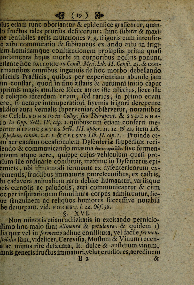 <8- (*s>) 8»_ ' titis etiam tunc oboriantur & epidemice graffemut, qua fi¬ lo frudus tales prorfus defecerunt; hinc fubitae & maxi- ne fenfibiles aeris^ mutationes v. g. frigoris cum intenfio- e sfiu commutatio & fubitaneus ex arido afiu in frigi- lam-humidamque confiitutionem prolapfus prima quafi undamenta hujus morbi in corporibus noftris ponunt, eftante hoc ballo^io in Conjil. Mea. Lib. II. Confil. 23. & com* rmantibus omnibus ingenuis de hoc morbo debellando illicitis Pradticis, quibus per experientiam abunde jam lin conflat, quod in fine sefiatis & autumni initio caput iprimis magis attollere foleat atrox ifle affe&us, licet ille e reliquo interdum etiam , fed rarius, in primo etiam ere , fi nempe intemperatiori fiyemis frigori derepente alidior aura vernalis fuperveniat, obfervetur, notantibus GC Celeb. bohniqin Colleg. fuo Therapevt. & syde^ha- [ O in Opp. Sebi. iV.cap. 3. quibuScum etiam conferri me¬ entur Hippocrate s Seci. III. aphor. //. 12. & 22. item Lib. . Eptdem. comm. z. t. /. & c E l S v S Lib. II. cap. /. Proinde et* im aer caulam occafionalera Dyfenferiae fuppeditat reci- iendo & communicando miasma 'hr*»rtjt*2ke five fermen- idvum atque acre, quippe cujus vehiculum quafi pro* rium ille ordinarie conflituit, maxime in Dyfenteriis epi- emicfs, ubi ifljusmodi fermenta ex dyfentericorum ex^ rementis, fructibus immaturis putrdcentibus, ex caflris, bi cadavera animalium raro debite humantur, variisque icis coenofis ac paludofis, aeri communicantur & cum ocper infpirationemfimul intra corpus admittuntur, Ac¬ ne (anguinem ac reliquos humores fucceflive notabili be deturpant, vid. fo r est. /. 22. Obf. 38. §. XVI. Non minoris etiam adivitatis in excitando pernicio- ffitno hoc malo funt alimenta & potulenta, & quidem 1) ilia qux vel in fermento adhuc conflituta, vel faciltfermen* fcibilia funt, videlicet,Cerevifia, Muflum & Vinum recen- a ac minus rite defecata, it. dulce & auflerum vinum, mnis generis frudus immaturi,velut crudiores,acredinem B 3 &