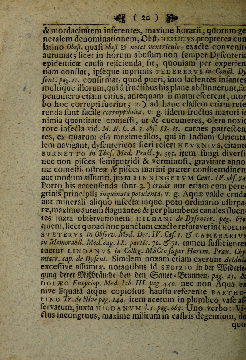 « ■ ■— — i■ - --. ■_—— — ., ^ — „ ■ . ■ ■ 'i & mordacitatem inferentes, maxime Horarii, qfforum ge neralem denominadonem^Obll/ herlicivs propterea cun latino Obeft, quafi obefl nocet ventriculof exacle convenin autumat $ licet in horum abufumnon femper Dyfenteris epidemicae caufa rejicienda^ fit, quoniam per experien tiam confiat, ipfeque in primis federervsw Confil. Dy fent. pag.n. confirmat, quod pueri, imo lacientes infantes mulaque illorum,qui a fruCtibus his plane abfiinuerunt,fe peiiumero etiam citius, antequam ii marurefeerent, mo.r bo hoc correpti fuerint; 2.) ad hanc claflem etiam refe renda funt facile corruptibilia, v. g. iidem frudtus maturi it nimia quantitate comefti, ut & cucumeres, olera noxie rore infecta vid. M. N. C.A. y obf. $8- iu carnes putrefeen tes, ex quarum efa maxime illos, qui in Indiam Orienta lem navigant, dyfentericos fieri refert hevrni vs,citant< burnetto in Thef. Med. Praei.p. jgf, jftem fungi diverfi nec non pilees femiputridi & verminofi,'gravitate anno nx comefti, ofireae & pifces marini praeter confuetudinen aut modum aflumti, juxta binnixgervm Cent. lV.0bf.84 Porro his acccnfenda funt 3.) cruda aut etiam cum pere¬ grinis principiis inquinata potulenta, v. g. Aquae valde cruda aut minerali aliquo infecte inque, potu ordinario ufurpa- ta?,maxime autem fiagnantes & perplumbeos canales fluen¬ tes juxta obfervarionem hildaki de Dy fent er. pag. 6ji quem, licet quoad hoc punclum exacte refutaverint hoech- STETERvs in Obferv. Med. Dec. IV. Caf /. camerarivS in Memor abii. Med.cap.IX. partic. 70. 7/. tamen fufficientei tuetur lindanvs in Colleg. MSCtofuper Hartm. Prax. Chy tniatr. cap. de Dyfent. Similem noxam etiam exerunt AciduU exceflive affumtsr, notantibus id sebtzio in Der 2CiberI^ gung berer CDhgbrducbe ben Den @auer*35nmnen/ pag. 23. & jd o l/E o Encyclop. Med. Lib. III. pag. 440. nec non Aqua ex nive liquata atque copiofius naufia referente Bartho¬ lino Tr.de Nive pag. 144. item acetum in plumbeo vafeafi fervatum,juxta hildanvm Lc.-pag.66g. Uno verbo: Vi¬ etus incongruus, maxime militum in caltris degentium, de ■ • quo