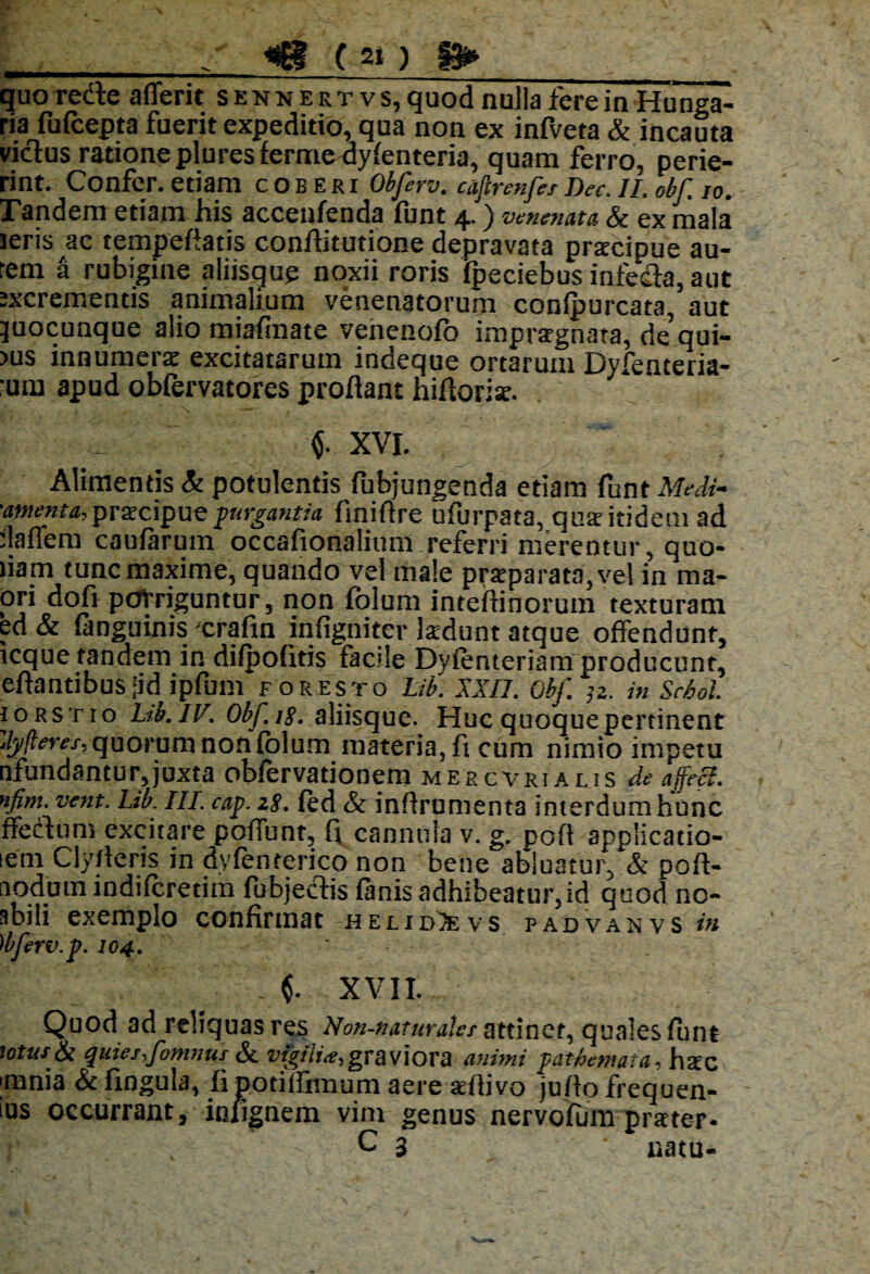 quorede afferit sennertvs, quod nulla fere in Hunga- ria fufcepta fuerit expeditio, qua non ex infveta & incauta vicius ratione plures ferme dyfenteria, quam ferro, perie¬ rint. Confer, etiam coberi Obferv. caftrenfes Dee. II. obf io. Pandem etiam his acceufenda funt 4.) venenata & ex mala ieris ac tempefiatis conflitutione depravata praecipue au¬ rem a rubigine aliisque noxii roris fpeciebus infeda, aut excrementis animalium venenatorum confpurcata, aut juocunque alio miafinate venenofo impraegnata, de’qui- >us innumerae excitatarum indeque ortarum Dyfenceria- ;um apud obfervatores proflant nifloriae. XVI. Alimentis St potulentis fubjungenda etiam funt Medi- ■amenta, prxcipue purgantia finiftre ufurpata, quae itidem ad rlaffem caufarum occafionalium referri merentur, quo¬ dam tuncmaxime, quando vel male praeparata, vel in ma- ori dofi porriguntur, non fblum inteflinorum texturam ed & fanguinis crafin infigniter kdunt atque offendunt, lcque tandem in difpofitis facile Dvfenteriam producunt, eflantibus Jid ipfum for esto Lib. XXII. obf. jz. in Sehol. iorstio Ltb.lV. Obf.ts. aliisque. Hucquoquepertinent dyfleres, quorum non fblum materia, fi cum nimio impetu nfundantur,juxta obfervationem mercvrialis de affeci, '‘fim. vent. Lib. III. cap. zs. fed & inflrumenta interdum hunc ffeclum excitare poffunt, fi cannula v. g. pofl applicatio- lem Clyrteris in dvfenterico non bene abluatur, & poft- nodum indifcretim fubjedis fanis adhibeatur, id quod no- abili exemplo confirmat hei.id7evs padvanvs in 'ibferv.p. 104. $. XVII. Quod ad reliquas res Non-naturalcs attinet, quales funt totus & quies,fomnus Si vfgilia,graviora animi pathemaia, hsc ;mnia &fingula, fi potiffimum aere aefiivo juflo frequen- ius occurrant, infignem vim genus nervofum praeter- C 3 natu-