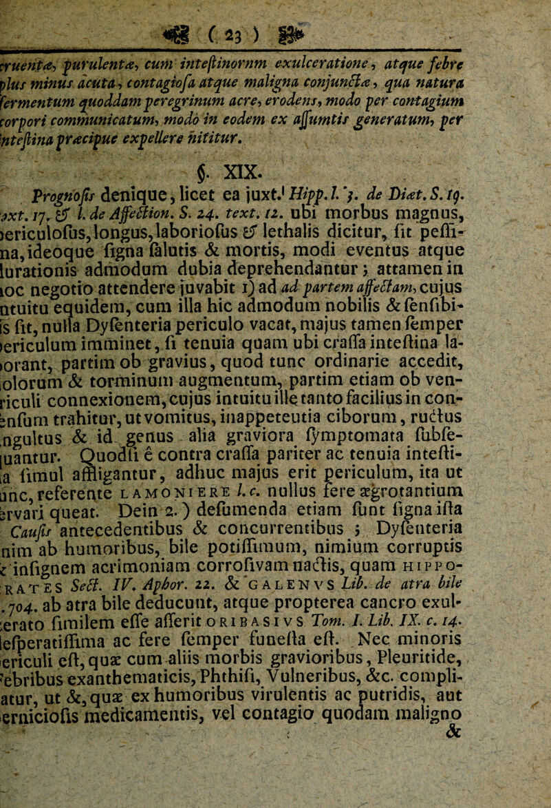rtuento, purulenta, cum intejtinprnm exulceratione, «tyg* febre plus minus acuta, contagiofa atque maligna conjunBa, qua natura fermentum quoddam peregrinum acre, erodens, modo per contagium corpori communicatum, modo in eodem ex ajfumtis generatum, per 'ntefiina pracipue expellere nititur. $. XIX. Prognofu denique, licet ea juxt.1 Hipp. I. de Diat.S.tg. sxt. rj, 6 l. de Affemon. S. 24. text.tz. ubi morbus magnus, lericulofus,longus, laboriofus l$ lethalis dicitur, fit pefli- na,ideoque figna lalutis & mortis, modi eventus atque lurationis admodum dubia deprehendantur; attamen in loc negotio attendere juvabit 1) ad ad partem affetfam, cujus ntuitu equidem, cum illa hic admodum nobilis &fenfibi~ is fit, nulla Dyfenteria periculo vacat, majus tamen femper lericulum imminet, fi tenuia quam ubi craffa inteflina la- torant, partim ob gravius, quod tunc ordinarie accedit, olorum & torminum augmentum, partim etiam ob ven- riculi connexionem, cujus intuitu ille tanto facilius in con- bnfum trahitur, ut vomitus, inappeteutia ciborum, rudus ngultus & id- genus alia graviora fymptomata fubfe- luantur. Quodli e contra craffa pariter ac tenuia intelli- ,a limul affligantur, adhuc majus erit periculum, ita ut ane, refereqte l a mo ni e re l.c, nullus fere aegrotantium brvari queat. Dein 2.) defumenda etiam funt ligna iffa “ caufis antecedentibus & concurrentibus } Dyfenteria nim ab humoribus, bile potiffimum, nimium corruptis i infignem acrimoniam corrofivamnadis, quam hippo- rates Sefi. IV. Apbor. 22. &’g alenvS Ltb. de atra bile 704. ab atra bile deducunt, atque propterea cancro exui* ;erato fimilem effe afferit oribasivs Tom. I. Lib. IX. c. 14- iefperatiflima ac fere femper funelta e 11. . Nec minoris ericuli eft,quae cum aliis morbis gravioribus, Pleuritide, rebribus exanthematicis, Phthifi, Vulneribus, &c. compli- atur, ut &, quae ex humoribus virulentis ac putridis, aut erniciofis medicamentis, vel contagio quodam maligno