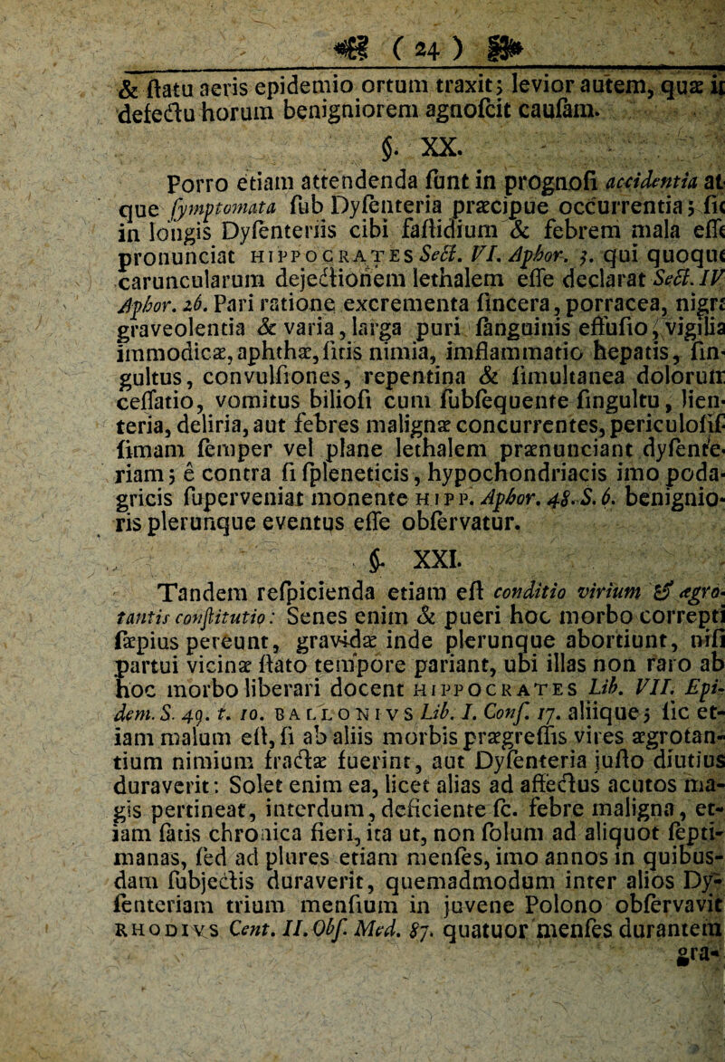 & ftatu aeris epidemio ortum traxit; levior autem, qua ii defedu horum benigniorem agnofcit caufam. §. XX. Porro etiam attendenda funt in prognofi accidentia at que fymptomata fub Dyfenteria praecipue occurrentia; fi< in longis Dyfentenis cibi faflidium Sc febrem mala efli pronunciat hippocrates Setf, VI, Aptior. qui quoqiif caruncularum dejedtioriem lethalem effe declarat Secl.IV Aptior. z6. Pari ratione excrementa fincera, porracea, nign graveolentia & varia, larga puri fanguinis effufio ^ vigilia immodicae,aphthae,fitis nimia, imflammatio hepatis, fin- gultus, convulfiones, repentina & fimultanea dolorutr ceffatio, vomitus biliofi cum fubiequente fingultu, lien¬ teria, deliria, aut febres malignar concurrentes, pericuiolif fimam femper vel plane lethalem praenunciant dyffnre- riam; e contra fi fpleneticis, hypochondriacis imo poda¬ gricis fuperveniat monente hipp, Aptior, 48 S, 6, benignio¬ ris plerunque eventus effe obfervatur. £ XXL Tandem refpicienda etiam efl conditio virium <tgro^ tantis conftitutip: Senes enim & pueri hoc morbo correpti faepius pereunt, gravida inde plerunque abortiunt, nili partui vicina ftato tempore pariant, ubi illas non raro ab hoc morbo liberari docent Hippocrates Lib, VII. Epi- dem.S. 49. t, io. b a ll o n r v s Lib. I. Conf, /7. aliique5 iic et¬ iam malum eff, fi ab aliis morbis praegreffis vires aegrotan¬ tium nimium fradse fuerint, aut Dyfenteria iufto diutius duraverit : Solet enim ea, licet alias ad affeclus acutos ma¬ gis pertineat, interdum,deficiente fc. febre maligna, et¬ iam fatis chronica fieri, ita ut, non folum ad aliquot lepti- rnanas, fed ad piares etiam menfes, imo annos in quibus¬ dam fubjectis duraverit, quemadmodum inter alios Dy- fenteriam trium menfium in juvene Polono obfervavit rhodivs Cent, Il.obf. Med, 87. quatuor menfes durantem gra-