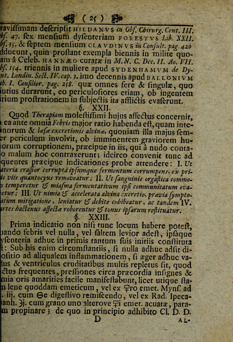 «sSl C «f ) P» raviffimam deftripfit hildanvs m Obf Chirurg.Cent. Ili. 'bf 4j. fex menfium dylenteriam fo r est vs Lib. XXII. bf. j/. & feptem menfium clavdinvs in Cmfult. pag. 4z6 dducunt, quin proflant exempla biennis in milite quo- am S Celeb. hanmo curata: in M.N. C. Dec.ll. Ao. VII. bf. i(4. triennis in muliere apud sydenha mvm de Dy. nt. Londin. Sebi. IV.cap. ], imo decennis apud eallonivm ib. I. Confilier. pag. zfj. quae omnes fere & lingula, quo intius durarunt, eo periculofiores etiam, ob ingentem Irium proftrationem in fubjediis ita afflidis evaferunt. $. XXII. Quod Therapiam molefliflimi hujus affedus concernit, i ea ante omnia Febris major ratio habenda eII, quam inte¬ rnorum & Ltfe excretionis alvina, quoniam illa majus fem- er periculum involvit, ob imminentem graviorem hu- torum corruptionem, praecipue in iis, qui a nudo conta- p malum hoc contraxerunt} idcirco convenit tunc ad jquentes praecippe indicationes probe attendere: l.Ut pteria crajjior corrupta ipfumque fermentum corrumpens, ex pru is viis quantocyus removeatur; II. Ut [anguinis orgajlica commo- p temperetur Z5 miafma fermentativum ipfi communicatum eva- etur; III. Ut nimia c5 accelerata alvina excretio^ praevia Jympto~ atum mitigatione, leniatur 'o debite cohibeatur, ac tandem IV. trtes haclenus ajfecla roborentur 'a tonus ipfamm reftitmtur. $. XXIII. ' Prima indicatio non nili tunc locum habere potefi, jando febris vel nulla, vel laltem levior adefl, iplaque yfenteria adhuc in primis tantum fuis initiis conliituta 1: Sub his enim circumllantiis, fi nulla adhuc adiit di- olitio ad aliqualem inflammationem, fi aeger adhuc va- lus & ventriculus cruditatibus multis repletus fit, quod dus frequentes., preffiones circa praecordia infignes & mia oris amarities facile manifeflabunt, licet utique fla¬ ti lene quoddam emeticum, vel ex fj?ro emet. Mynfl ad . iij. cum ©e digeflivo remilcendo, vel ex Rad. Ipeca- lanh. }j. cum grano uno alterove ?i emet, acuatte, para- m propinare} de quo in principio adhibito Cl, D- D. D At'